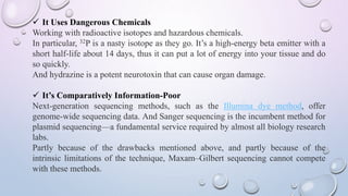  It Uses Dangerous Chemicals
Working with radioactive isotopes and hazardous chemicals.
In particular, 32P is a nasty isotope as they go. It’s a high-energy beta emitter with a
short half-life about 14 days, thus it can put a lot of energy into your tissue and do
so quickly.
And hydrazine is a potent neurotoxin that can cause organ damage.
 It’s Comparatively Information-Poor
Next-generation sequencing methods, such as the Illumina dye method, offer
genome-wide sequencing data. And Sanger sequencing is the incumbent method for
plasmid sequencing—a fundamental service required by almost all biology research
labs.
Partly because of the drawbacks mentioned above, and partly because of the
intrinsic limitations of the technique, Maxam–Gilbert sequencing cannot compete
with these methods.
 