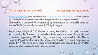 Chain termination method: sanger sequencing method
Sanger sequencing, also known as the “chain termination method,” was developed
by the English biochemist Frederick Sanger and his colleagues in 1977.
This method is designed for determining cg the sequence of nucleotide bases in a
piece of DNA (commonly less than 1,000 bp in length).
Sanger sequencing with 99.99% base accuracy is considered the “gold standard”
for validating DNA sequences, including those already sequenced through next-
generation sequencing (NGS). Sanger sequencing was used in the Human
Genome Project to determine the sequences of relatively small fragments of
human DNA (900 bp or less). These fragments were used to assemble larger DNA
fragments and, eventually, entire chromosomes.
 