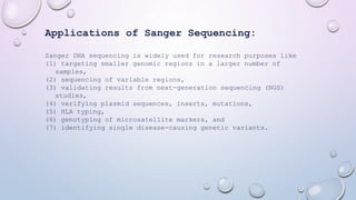 Applications of Sanger Sequencing:
Sanger DNA sequencing is widely used for research purposes like
(1) targeting smaller genomic regions in a larger number of
samples,
(2) sequencing of variable regions,
(3) validating results from next-generation sequencing (NGS)
studies,
(4) verifying plasmid sequences, inserts, mutations,
(5) HLA typing,
(6) genotyping of microsatellite markers, and
(7) identifying single disease-causing genetic variants.
 