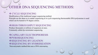OTHER DNA SEQUENCING METHODS:
 CYCLE SEQUENCING
Modification of the traditional sanger sequencing method.
Principle are the dame as in sander sequencing as in cycle sequencing thermostable DNA polymerase is used
which can be heated to 95 degree celsius.
HIGH-THROUGHPUT SEQUENCING
Produce thousands or millions of sequences at once.
Commonly called dye-terminator sequencing.
CAPILLARY ELECTROPHORESIS
PYROSEQUENCING
SEQUENCING BY LIGATION
SEQUENCING BY HYBRIDIZATION
Non-enzymatic method that uses a DNA microarray.
 