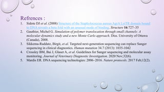 Refrences :
1. Sidote DJ et al. (2008) Structure of the Staphylococcus aureus AgrA LytTR domain bound
to DNA reveals a beta fold with an unusual mode of binding. Structure 16:727–35
2. Gauthier, Michel G. Simulation of polymer translocation through small channels: A
molecular dynamics study and a new Monte Carlo approach. Diss. University of Ottawa
(Canada), 2008.
3. Sikkema‐Raddatz, Birgit, et al. Targeted next‐generation sequencing can replace Sanger
sequencing in clinical diagnostics. Human mutation 34.7 (2013): 1035-1042
4. Crossley BM, Bai J, Glaser A, et al. Guidelines for Sanger sequencing and molecular assay
monitoring. Journal of Veterinary Diagnostic Investigation. 2020 Nov;32(6).
5. Mardis ER. DNA sequencing technologies: 2006–2016. Nature protocols. 2017 Feb;12(2).
 
