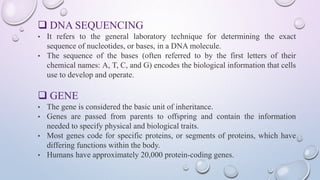  DNA SEQUENCING
• It refers to the general laboratory technique for determining the exact
sequence of nucleotides, or bases, in a DNA molecule.
• The sequence of the bases (often referred to by the first letters of their
chemical names: A, T, C, and G) encodes the biological information that cells
use to develop and operate.
 GENE
• The gene is considered the basic unit of inheritance.
• Genes are passed from parents to offspring and contain the information
needed to specify physical and biological traits.
• Most genes code for specific proteins, or segments of proteins, which have
differing functions within the body.
• Humans have approximately 20,000 protein-coding genes.
 
