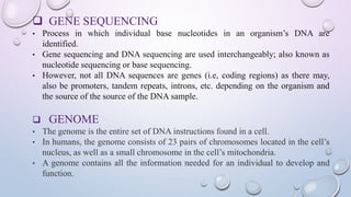  GENE SEQUENCING
• Process in which individual base nucleotides in an organism’s DNA are
identified.
• Gene sequencing and DNA sequencing are used interchangeably; also known as
nucleotide sequencing or base sequencing.
• However, not all DNA sequences are genes (i.e, coding regions) as there may,
also be promoters, tandem repeats, introns, etc. depending on the organism and
the source of the source of the DNA sample.
 GENOME
• The genome is the entire set of DNA instructions found in a cell.
• In humans, the genome consists of 23 pairs of chromosomes located in the cell’s
nucleus, as well as a small chromosome in the cell’s mitochondria.
• A genome contains all the information needed for an individual to develop and
function.
 