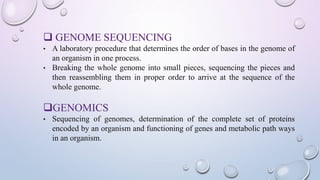  GENOME SEQUENCING
• A laboratory procedure that determines the order of bases in the genome of
an organism in one process.
• Breaking the whole genome into small pieces, sequencing the pieces and
then reassembling them in proper order to arrive at the sequence of the
whole genome.
GENOMICS
• Sequencing of genomes, determination of the complete set of proteins
encoded by an organism and functioning of genes and metabolic path ways
in an organism.
 
