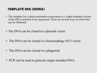Template DNA (ssDNA)
• The template for a chain termination experiment is a single-stranded version
of the DNA molecule to be sequenced. There are several ways in which this
can be Obtained;
• The DNA can be cloned in a plasmid vector.
• The DNA can be cloned in a bacteriophage M13 vector.
• The DNA can be cloned in a phagemid.
• PCR can be used to generate single-stranded DNA.
 