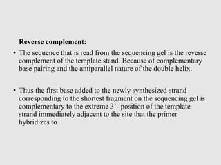 Reverse complement:
• The sequence that is read from the sequencing gel is the reverse
complement of the template stand. Because of complementary
base pairing and the antiparallel nature of the double helix.
• Thus the first base added to the newly synthesized strand
corresponding to the shortest fragment on the sequencing gel is
complementary to the extreme 3’- position of the template
strand immediately adjacent to the site that the primer
hybridizes to
 