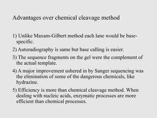 Advantages over chemical cleavage method
1) Unlike Maxam-Gilbert method each lane would be base-
specific.
2) Autoradiography is same but base calling is easier.
3) The sequence fragments on the gel were the complement of
the actual template.
4) A major improvement ushered in by Sanger sequencing was
the elimination of some of the dangerous chemicals, like
hydrazine.
5) Efficiency is more than chemical cleavage method. When
dealing with nucleic acids, enzymatic processes are more
efficient than chemical processes.
 
