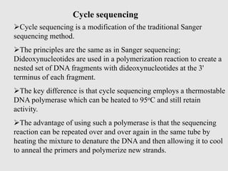 Cycle sequencing
Cycle sequencing is a modification of the traditional Sanger
sequencing method.
The principles are the same as in Sanger sequencing;
Dideoxynucleotides are used in a polymerization reaction to create a
nested set of DNA fragments with dideoxynucleotides at the 3'
terminus of each fragment.
The key difference is that cycle sequencing employs a thermostable
DNA polymerase which can be heated to 95oC and still retain
activity.
The advantage of using such a polymerase is that the sequencing
reaction can be repeated over and over again in the same tube by
heating the mixture to denature the DNA and then allowing it to cool
to anneal the primers and polymerize new strands.
 