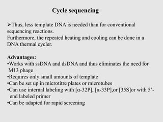 Cycle sequencing
Thus, less template DNA is needed than for conventional
sequencing reactions.
Furthermore, the repeated heating and cooling can be done in a
DNA thermal cycler.
Advantages:
•Works with ssDNA and dsDNA and thus eliminates the need for
M13 phage
•Requires only small amounts of template
•Can be set up in microtitre plates or microtubes
•Can use internal labeling with [α-32P], [α-33P],or [35S]or with 5’-
end labeled primer
•Can be adapted for rapid screening
 