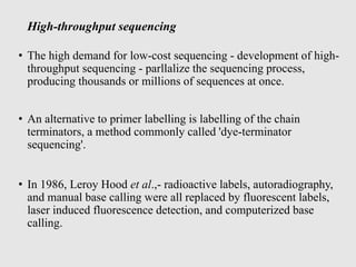 High-throughput sequencing
• The high demand for low-cost sequencing - development of high-
throughput sequencing - parllalize the sequencing process,
producing thousands or millions of sequences at once.
• An alternative to primer labelling is labelling of the chain
terminators, a method commonly called 'dye-terminator
sequencing'.
• In 1986, Leroy Hood et al.,- radioactive labels, autoradiography,
and manual base calling were all replaced by fluorescent labels,
laser induced fluorescence detection, and computerized base
calling.
 