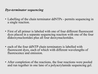 Dye-terminator sequencing
• Labelling of the chain terminator ddNTPs - permits sequencing in
a single reaction.
• First of all primer is labeled with one of four different fluorescent
dyes placed in a separate sequencing reaction with one of the four
dideoxynucleotides plus all four deoxynucleotides.
• each of the four ddNTP chain terminators is labelled with
fluorescent dyes, each of which with different wavelengths of
fluorescence and emission.
• After completion of the reactions, the four reactions were pooled
and run together in one lane of a polyacrylamide sequencing gel.
 