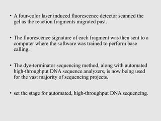 • A four-color laser induced fluorescence detector scanned the
gel as the reaction fragments migrated past.
• The fluorescence signature of each fragment was then sent to a
computer where the software was trained to perform base
calling.
• The dye-terminator sequencing method, along with automated
high-throughput DNA sequence analyzers, is now being used
for the vast majority of sequencing projects.
• set the stage for automated, high-throughput DNA sequencing.
 