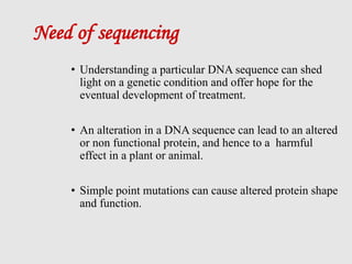 Need of sequencing
• Understanding a particular DNA sequence can shed
light on a genetic condition and offer hope for the
eventual development of treatment.
• An alteration in a DNA sequence can lead to an altered
or non functional protein, and hence to a harmful
effect in a plant or animal.
• Simple point mutations can cause altered protein shape
and function.
 