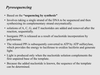 Pyrosequencing
• Based on the “sequencing by synthesis"
• Involves taking a single strand of the DNA to be sequenced and then
synthesizing its complementary strand enzymatically.
• solutions of A, C, G, and T nucleotides are added and removed after the
reaction, sequentially.
• Inorganic PPi is released as a result of nucleotide incorporation by
polymerase.
• The released PPi is subsequently converted to ATP by ATP sulfurylase,
which provides the energy to luciferase to oxidize luciferin and generate
light.
• Light is produced only when the nucleotide solution complements the
first unpaired base of the template.
• Because the added nucleotide is known, the sequence of the template
can be determined.
 
