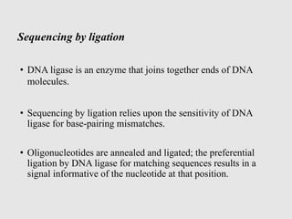 Sequencing by ligation
• DNA ligase is an enzyme that joins together ends of DNA
molecules.
• Sequencing by ligation relies upon the sensitivity of DNA
ligase for base-pairing mismatches.
• Oligonucleotides are annealed and ligated; the preferential
ligation by DNA ligase for matching sequences results in a
signal informative of the nucleotide at that position.
 