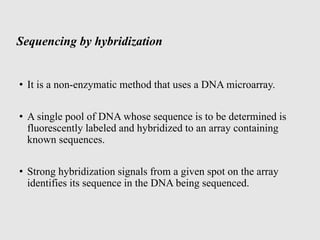 Sequencing by hybridization
• It is a non-enzymatic method that uses a DNA microarray.
• A single pool of DNA whose sequence is to be determined is
fluorescently labeled and hybridized to an array containing
known sequences.
• Strong hybridization signals from a given spot on the array
identifies its sequence in the DNA being sequenced.
 