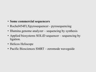 • Some commercial sequencers
• Rochel454FLXpyrosequencer - pyrosequencing
• Illumina genome analyzer – sequencing by synthesis
• Applied biosystems SOLiD sequencer – sequencing by
ligation.
• Helicos Heliscope
• Pacific Biosciences SMRT – zeromode waveguide
 