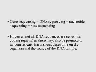 • Gene sequencing = DNA sequencing = nucleotide
sequencing = base sequencing
• However, not all DNA sequences are genes (i.e.
coding regions) as there may, also be promoters,
tandem repeats, introns, etc. depending on the
organism and the source of the DNA sample.
 
