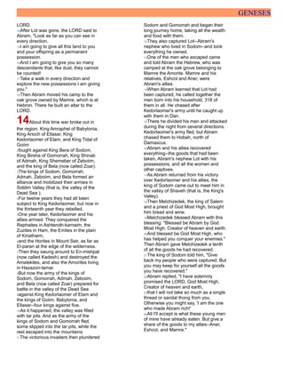 GENESES
LORD.
14After Lot was gone, the LORD said to
Abram, "Look as far as you can see in
every direction.
15I am going to give all this land to you
and your offspring as a permanent
possession.
16And I am going to give you so many
descendants that, like dust, they cannot
be counted!
17Take a walk in every direction and
explore the new possessions I am giving
you."
18Then Abram moved his camp to the
oak grove owned by Mamre, which is at
Hebron. There he built an altar to the
LORD.
14About this time war broke out in
the region. King Amraphel of Babylonia,
King Arioch of Ellasar, King
Kedorlaomer of Elam, and King Tidal of
Goiim
2fought against King Bera of Sodom,
King Birsha of Gomorrah, King Shinab
of Admah, King Shemeber of Zeboiim,
and the king of Bela (now called Zoar).
3The kings of Sodom, Gomorrah,
Admah, Zeboiim, and Bela formed an
alliance and mobilized their armies in
Siddim Valley (that is, the valley of the
Dead Sea ).
4For twelve years they had all been
subject to King Kedorlaomer, but now in
the thirteenth year they rebelled.
5One year later, Kedorlaomer and his
allies arrived. They conquered the
Rephaites in Ashteroth-karnaim, the
Zuzites in Ham, the Emites in the plain
of Kiriathaim,
6and the Horites in Mount Seir, as far as
El-paran at the edge of the wilderness.
7Then they swung around to En-mishpat
(now called Kadesh) and destroyed the
Amalekites, and also the Amorites living
in Hazazon-tamar.
8But now the army of the kings of
Sodom, Gomorrah, Admah, Zeboiim,
and Bela (now called Zoar) prepared for
battle in the valley of the Dead Sea
9against King Kedorlaomer of Elam and
the kings of Goiim, Babylonia, and
Ellasar--four kings against five.
10As it happened, the valley was filled
with tar pits. And as the army of the
kings of Sodom and Gomorrah fled,
some slipped into the tar pits, while the
rest escaped into the mountains.
11The victorious invaders then plundered
Sodom and Gomorrah and began their
long journey home, taking all the wealth
and food with them.
12They also captured Lot--Abram's
nephew who lived in Sodom--and took
everything he owned.
13One of the men who escaped came
and told Abram the Hebrew, who was
camped at the oak grove belonging to
Mamre the Amorite. Mamre and his
relatives, Eshcol and Aner, were
Abram's allies.
14When Abram learned that Lot had
been captured, he called together the
men born into his household, 318 of
them in all. He chased after
Kedorlaomer's army until he caught up
with them in Dan.
15There he divided his men and attacked
during the night from several directions.
Kedorlaomer's army fled, but Abram
chased them to Hobah, north of
Damascus.
16Abram and his allies recovered
everything--the goods that had been
taken, Abram's nephew Lot with his
possessions, and all the women and
other captives.
17As Abram returned from his victory
over Kedorlaomer and his allies, the
king of Sodom came out to meet him in
the valley of Shaveh (that is, the King's
Valley).
18Then Melchizedek, the king of Salem
and a priest of God Most High, brought
him bread and wine.
19Melchizedek blessed Abram with this
blessing: "Blessed be Abram by God
Most High, Creator of heaven and earth.
20And blessed be God Most High, who
has helped you conquer your enemies."
Then Abram gave Melchizedek a tenth
of all the goods he had recovered.
21The king of Sodom told him, "Give
back my people who were captured. But
you may keep for yourself all the goods
you have recovered."
22Abram replied, "I have solemnly
promised the LORD, God Most High,
Creator of heaven and earth,
23that I will not take so much as a single
thread or sandal thong from you.
Otherwise you might say, 'I am the one
who made Abram rich!'
24All I'll accept is what these young men
of mine have already eaten. But give a
share of the goods to my allies--Aner,
Eshcol, and Mamre."
 