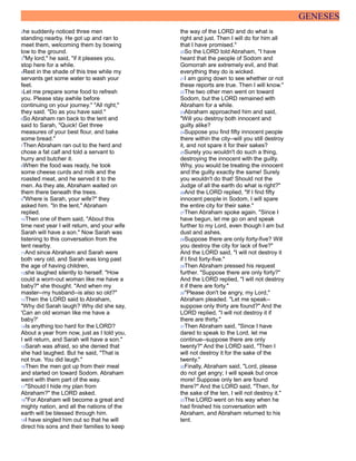 GENESES
2he suddenly noticed three men
standing nearby. He got up and ran to
meet them, welcoming them by bowing
low to the ground.
3"My lord," he said, "if it pleases you,
stop here for a while.
4Rest in the shade of this tree while my
servants get some water to wash your
feet.
5Let me prepare some food to refresh
you. Please stay awhile before
continuing on your journey." "All right,"
they said. "Do as you have said."
6So Abraham ran back to the tent and
said to Sarah, "Quick! Get three
measures of your best flour, and bake
some bread."
7Then Abraham ran out to the herd and
chose a fat calf and told a servant to
hurry and butcher it.
8When the food was ready, he took
some cheese curds and milk and the
roasted meat, and he served it to the
men. As they ate, Abraham waited on
them there beneath the trees.
9"Where is Sarah, your wife?" they
asked him. "In the tent," Abraham
replied.
10Then one of them said, "About this
time next year I will return, and your wife
Sarah will have a son." Now Sarah was
listening to this conversation from the
tent nearby.
11And since Abraham and Sarah were
both very old, and Sarah was long past
the age of having children,
12she laughed silently to herself. "How
could a worn-out woman like me have a
baby?" she thought. "And when my
master--my husband--is also so old?"
13Then the LORD said to Abraham,
"Why did Sarah laugh? Why did she say,
'Can an old woman like me have a
baby?'
14Is anything too hard for the LORD?
About a year from now, just as I told you,
I will return, and Sarah will have a son."
15Sarah was afraid, so she denied that
she had laughed. But he said, "That is
not true. You did laugh."
16Then the men got up from their meal
and started on toward Sodom. Abraham
went with them part of the way.
17"Should I hide my plan from
Abraham?" the LORD asked.
18"For Abraham will become a great and
mighty nation, and all the nations of the
earth will be blessed through him.
19I have singled him out so that he will
direct his sons and their families to keep
the way of the LORD and do what is
right and just. Then I will do for him all
that I have promised."
20So the LORD told Abraham, "I have
heard that the people of Sodom and
Gomorrah are extremely evil, and that
everything they do is wicked.
21I am going down to see whether or not
these reports are true. Then I will know."
22The two other men went on toward
Sodom, but the LORD remained with
Abraham for a while.
23Abraham approached him and said,
"Will you destroy both innocent and
guilty alike?
24Suppose you find fifty innocent people
there within the city--will you still destroy
it, and not spare it for their sakes?
25Surely you wouldn't do such a thing,
destroying the innocent with the guilty.
Why, you would be treating the innocent
and the guilty exactly the same! Surely
you wouldn't do that! Should not the
Judge of all the earth do what is right?"
26And the LORD replied, "If I find fifty
innocent people in Sodom, I will spare
the entire city for their sake."
27Then Abraham spoke again. "Since I
have begun, let me go on and speak
further to my Lord, even though I am but
dust and ashes.
28Suppose there are only forty-five? Will
you destroy the city for lack of five?"
And the LORD said, "I will not destroy it
if I find forty-five."
29Then Abraham pressed his request
further. "Suppose there are only forty?"
And the LORD replied, "I will not destroy
it if there are forty."
30"Please don't be angry, my Lord,"
Abraham pleaded. "Let me speak--
suppose only thirty are found?" And the
LORD replied, "I will not destroy it if
there are thirty."
31Then Abraham said, "Since I have
dared to speak to the Lord, let me
continue--suppose there are only
twenty?" And the LORD said, "Then I
will not destroy it for the sake of the
twenty."
32Finally, Abraham said, "Lord, please
do not get angry; I will speak but once
more! Suppose only ten are found
there?" And the LORD said, "Then, for
the sake of the ten, I will not destroy it."
33The LORD went on his way when he
had finished his conversation with
Abraham, and Abraham returned to his
tent.
 