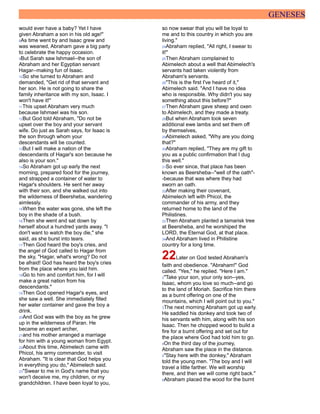 GENESES
would ever have a baby? Yet I have
given Abraham a son in his old age!"
8As time went by and Isaac grew and
was weaned, Abraham gave a big party
to celebrate the happy occasion.
9But Sarah saw Ishmael--the son of
Abraham and her Egyptian servant
Hagar--making fun of Isaac.
10So she turned to Abraham and
demanded, "Get rid of that servant and
her son. He is not going to share the
family inheritance with my son, Isaac. I
won't have it!"
11This upset Abraham very much
because Ishmael was his son.
12But God told Abraham, "Do not be
upset over the boy and your servant
wife. Do just as Sarah says, for Isaac is
the son through whom your
descendants will be counted.
13But I will make a nation of the
descendants of Hagar's son because he
also is your son."
14So Abraham got up early the next
morning, prepared food for the journey,
and strapped a container of water to
Hagar's shoulders. He sent her away
with their son, and she walked out into
the wilderness of Beersheba, wandering
aimlessly.
15When the water was gone, she left the
boy in the shade of a bush.
16Then she went and sat down by
herself about a hundred yards away. "I
don't want to watch the boy die," she
said, as she burst into tears.
17Then God heard the boy's cries, and
the angel of God called to Hagar from
the sky, "Hagar, what's wrong? Do not
be afraid! God has heard the boy's cries
from the place where you laid him.
18Go to him and comfort him, for I will
make a great nation from his
descendants."
19Then God opened Hagar's eyes, and
she saw a well. She immediately filled
her water container and gave the boy a
drink.
20And God was with the boy as he grew
up in the wilderness of Paran. He
became an expert archer,
21and his mother arranged a marriage
for him with a young woman from Egypt.
22About this time, Abimelech came with
Phicol, his army commander, to visit
Abraham. "It is clear that God helps you
in everything you do," Abimelech said.
23"Swear to me in God's name that you
won't deceive me, my children, or my
grandchildren. I have been loyal to you,
so now swear that you will be loyal to
me and to this country in which you are
living."
24Abraham replied, "All right, I swear to
it!"
25Then Abraham complained to
Abimelech about a well that Abimelech's
servants had taken violently from
Abraham's servants.
26"This is the first I've heard of it,"
Abimelech said. "And I have no idea
who is responsible. Why didn't you say
something about this before?"
27Then Abraham gave sheep and oxen
to Abimelech, and they made a treaty.
28But when Abraham took seven
additional ewe lambs and set them off
by themselves,
29Abimelech asked, "Why are you doing
that?"
30Abraham replied, "They are my gift to
you as a public confirmation that I dug
this well."
31So ever since, that place has been
known as Beersheba--"well of the oath"-
-because that was where they had
sworn an oath.
32After making their covenant,
Abimelech left with Phicol, the
commander of his army, and they
returned home to the land of the
Philistines.
33Then Abraham planted a tamarisk tree
at Beersheba, and he worshiped the
LORD, the Eternal God, at that place.
34And Abraham lived in Philistine
country for a long time.
22Later on God tested Abraham's
faith and obedience. "Abraham!" God
called. "Yes," he replied. "Here I am."
2"Take your son, your only son--yes,
Isaac, whom you love so much--and go
to the land of Moriah. Sacrifice him there
as a burnt offering on one of the
mountains, which I will point out to you."
3The next morning Abraham got up early.
He saddled his donkey and took two of
his servants with him, along with his son
Isaac. Then he chopped wood to build a
fire for a burnt offering and set out for
the place where God had told him to go.
4On the third day of the journey,
Abraham saw the place in the distance.
5"Stay here with the donkey," Abraham
told the young men. "The boy and I will
travel a little farther. We will worship
there, and then we will come right back."
6Abraham placed the wood for the burnt
 