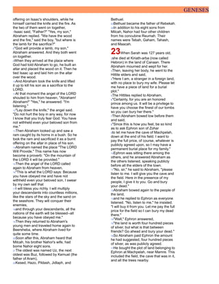 GENESES
offering on Isaac's shoulders, while he
himself carried the knife and the fire. As
the two of them went on together,
7Isaac said, "Father?" "Yes, my son,"
Abraham replied. "We have the wood
and the fire," said the boy, "but where is
the lamb for the sacrifice?"
8"God will provide a lamb, my son,"
Abraham answered. And they both went
on together.
9When they arrived at the place where
God had told Abraham to go, he built an
altar and placed the wood on it. Then he
tied Isaac up and laid him on the altar
over the wood.
10And Abraham took the knife and lifted
it up to kill his son as a sacrifice to the
LORD.
11At that moment the angel of the LORD
shouted to him from heaven, "Abraham!
Abraham!" "Yes," he answered. "I'm
listening."
12"Lay down the knife," the angel said.
"Do not hurt the boy in any way, for now
I know that you truly fear God. You have
not withheld even your beloved son from
me."
13Then Abraham looked up and saw a
ram caught by its horns in a bush. So he
took the ram and sacrificed it as a burnt
offering on the altar in place of his son.
14Abraham named the place "The LORD
Will Provide." This name has now
become a proverb: "On the mountain of
the LORD it will be provided."
15Then the angel of the LORD called
again to Abraham from heaven,
16"This is what the LORD says: Because
you have obeyed me and have not
withheld even your beloved son, I swear
by my own self that
17I will bless you richly. I will multiply
your descendants into countless millions,
like the stars of the sky and the sand on
the seashore. They will conquer their
enemies,
18and through your descendants, all the
nations of the earth will be blessed--all
because you have obeyed me."
19Then they returned to Abraham's
young men and traveled home again to
Beersheba, where Abraham lived for
quite some time.
20Soon after this, Abraham heard that
Milcah, his brother Nahor's wife, had
borne Nahor eight sons.
21The oldest was named Uz, the next
oldest was Buz, followed by Kemuel (the
father of Aram),
22Kesed, Hazo, Pildash, Jidlaph, and
Bethuel.
23Bethuel became the father of Rebekah.
24In addition to his eight sons from
Milcah, Nahor had four other children
from his concubine Reumah. Their
names were Tebah, Gaham, Tahash,
and Maacah.
23When Sarah was 127 years old,
2she died at Kiriath-arba (now called
Hebron) in the land of Canaan. There
Abraham mourned and wept for her.
3Then, leaving her body, he went to the
Hittite elders and said,
4"Here I am, a stranger in a foreign land,
with no place to bury my wife. Please let
me have a piece of land for a burial
plot."
5The Hittites replied to Abraham,
6"Certainly, for you are an honored
prince among us. It will be a privilege to
have you choose the finest of our tombs
so you can bury her there."
7Then Abraham bowed low before them
and said,
8"Since this is how you feel, be so kind
as to ask Ephron son of Zohar
9to let me have the cave of Machpelah,
down at the end of his field. I want to
pay the full price, of course, whatever is
publicly agreed upon, so I may have a
permanent burial place for my family."
10Ephron was sitting there among the
others, and he answered Abraham as
the others listened, speaking publicly
before all the elders of the town.
11"No, sir," he said to Abraham, "please
listen to me. I will give you the cave and
the field. Here in the presence of my
people, I give it to you. Go and bury
your dead."
12Abraham bowed again to the people of
the land,
13and he replied to Ephron as everyone
listened. "No, listen to me," he insisted.
"I will buy it from you. Let me pay the full
price for the field so I can bury my dead
there."
14"Well," Ephron answered,
15"the land is worth four hundred pieces
of silver, but what is that between
friends? Go ahead and bury your dead."
16So Abraham paid Ephron the amount
he had suggested, four hundred pieces
of silver, as was publicly agreed.
17He bought the plot of land belonging to
Ephron at Machpelah, near Mamre. This
included the field, the cave that was in it,
and all the trees nearby.
 
