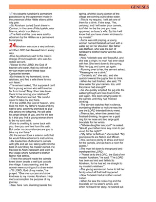 GENESES
18They became Abraham's permanent
possession by the agreement made in
the presence of the Hittite elders at the
city gate.
19So Abraham buried Sarah there in
Canaan, in the cave of Machpelah, near
Mamre, which is at Hebron.
20The field and the cave were sold to
Abraham by the Hittites as a permanent
burial place.
24Abraham was now a very old man,
and the LORD had blessed him in every
way.
2One day Abraham said to the man in
charge of his household, who was his
oldest servant,
3"Swear by the LORD, the God of
heaven and earth, that you will not let
my son marry one of these local
Canaanite women.
4Go instead to my homeland, to my
relatives, and find a wife there for my
son Isaac."
5The servant asked, "But suppose I can't
find a young woman who will travel so
far from home? May I then take Isaac
there to live among your relatives?"
6"No!" Abraham warned. "Be careful
never to take my son there.
7For the LORD, the God of heaven, who
took me from my father's house and my
native land, solemnly promised to give
this land to my offspring. He will send
his angel ahead of you, and he will see
to it that you find a young woman there
to be my son's wife.
8If she is unwilling to come back with
you, then you are free from this oath.
But under no circumstances are you to
take my son there."
9So the servant took a solemn oath that
he would follow Abraham's instructions.
10He loaded ten of Abraham's camels
with gifts and set out, taking with him the
best of everything his master owned. He
traveled to Aram-naharaim and went to
the village where Abraham's brother
Nahor had settled.
11There the servant made the camels
kneel down beside a well just outside
the village. It was evening, and the
women were coming out to draw water.
12"O LORD, God of my master," he
prayed. "Give me success and show
kindness to my master, Abraham. Help
me to accomplish the purpose of my
journey.
13See, here I am, standing beside this
spring, and the young women of the
village are coming out to draw water.
14This is my request. I will ask one of
them for a drink. If she says, 'Yes,
certainly, and I will water your camels,
too!'--let her be the one you have
appointed as Isaac's wife. By this I will
know that you have shown kindness to
my master."
15As he was still praying, a young
woman named Rebekah arrived with a
water jug on her shoulder. Her father
was Bethuel, who was the son of
Abraham's brother Nahor and his wife,
Milcah.
16Now Rebekah was very beautiful, and
she was a virgin; no man had ever slept
with her. She went down to the spring,
filled her jug, and came up again.
17Running over to her, the servant asked,
"Please give me a drink."
18"Certainly, sir," she said, and she
quickly lowered the jug for him to drink.
19When he had finished, she said, "I'll
draw water for your camels, too, until
they have had enough!"
20So she quickly emptied the jug into the
watering trough and ran down to the
well again. She kept carrying water to
the camels until they had finished
drinking.
21The servant watched her in silence,
wondering whether or not she was the
one the LORD intended him to meet.
22Then at last, when the camels had
finished drinking, he gave her a gold
ring for her nose and two large gold
bracelets for her wrists.
23"Whose daughter are you?" he asked.
"Would your father have any room to put
us up for the night?"
24"My father is Bethuel," she replied. "My
grandparents are Nahor and Milcah.
25Yes, we have plenty of straw and food
for the camels, and we have a room for
guests."
26The man fell down to the ground and
worshiped the LORD.
27"Praise be to the LORD, the God of my
master, Abraham," he said. "The LORD
has been so kind and faithful to
Abraham, for he has led me straight to
my master's relatives."
28The young woman ran home to tell her
family about all that had happened.
29Now Rebekah had a brother named
Laban.
30When he saw the nose-ring and the
bracelets on his sister's wrists, and
when he heard her story, he rushed out
 