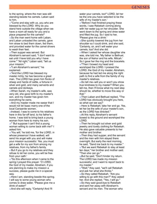 GENESES
to the spring, where the man was still
standing beside his camels. Laban said
to him,
31"Come and stay with us, you who are
blessed by the LORD. Why do you
stand here outside the village when we
have a room all ready for you and a
place prepared for the camels!"
32So the man went home with Laban,
and Laban unloaded the camels, gave
him straw to bed them down, fed them,
and provided water for the camel drivers
to wash their feet.
33Then supper was served. But
Abraham's servant said, "I don't want to
eat until I have told you why I have
come." "All right," Laban said, "tell us
your mission."
34"I am Abraham's servant," he
explained.
35"And the LORD has blessed my
master richly; he has become a great
man. The LORD has given him flocks of
sheep and herds of cattle, a fortune in
silver and gold, and many servants and
camels and donkeys.
36When Sarah, my master's wife, was
very old, she gave birth to my master's
son, and my master has given him
everything he owns.
37And my master made me swear that I
would not let Isaac marry one of the
local Canaanite women.
38Instead, I was to come to his relatives
here in this far-off land, to his father's
home. I was told to bring back a young
woman from here to marry his son.
39" 'But suppose I can't find a young
woman willing to come back with me?' I
asked him.
40'You will,' he told me, 'for the LORD, in
whose presence I have walked, will
send his angel with you and will make
your mission successful. Yes, you must
get a wife for my son from among my
relatives, from my father's family.
41But if you go to my relatives and they
refuse to let her come, you will be free
from your oath.'
42"So this afternoon when I came to the
spring I prayed this prayer: 'O LORD,
the God of my master, Abraham, if you
are planning to make my mission a
success, please guide me in a special
way.
43Here I am, standing beside this spring.
I will say to some young woman who
comes to draw water, "Please give me a
drink of water!"
44And she will reply, "Certainly! And I'll
water your camels, too!" LORD, let her
be the one you have selected to be the
wife of my master's son.'
45"Before I had finished praying these
words, I saw Rebekah coming along
with her water jug on her shoulder. She
went down to the spring and drew water
and filled the jug. So I said to her,
'Please give me a drink.'
46She quickly lowered the jug from her
shoulder so I could drink, and she said,
'Certainly, sir, and I will water your
camels, too!' And she did.
47When I asked her whose daughter she
was, she told me, 'My father is Bethuel,
the son of Nahor and his wife, Milcah.'
So I gave her the ring and the bracelets.
48"Then I bowed my head and
worshiped the LORD. I praised the
LORD, the God of my master, Abraham,
because he had led me along the right
path to find a wife from the family of my
master's relatives.
49So tell me--will you or won't you show
true kindness to my master? When you
tell me, then I'll know what my next step
should be, whether to move this way or
that."
50Then Laban and Bethuel replied, "The
LORD has obviously brought you here,
so what can we say?
51Here is Rebekah; take her and go. Yes,
let her be the wife of your master's son,
as the LORD has directed."
52At this reply, Abraham's servant
bowed to the ground and worshiped the
LORD.
53Then he brought out silver and gold
jewelry and lovely clothing for Rebekah.
He also gave valuable presents to her
mother and brother.
54Then they had supper, and the servant
and the men with him stayed there
overnight. But early the next morning,
he said, "Send me back to my master."
55"But we want Rebekah to stay at least
ten days," her brother and mother said.
"Then she can go."
56But he said, "Don't hinder my return.
The LORD has made my mission
successful, and I want to report back to
my master."
57"Well," they said, "we'll call Rebekah
and ask her what she thinks."
58So they called Rebekah. "Are you
willing to go with this man?" they asked
her. And she replied, "Yes, I will go."
59So they said good-bye to Rebekah
and sent her away with Abraham's
servant and his men. The woman who
 