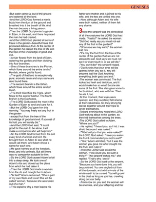 GENESES
6But water came up out of the ground
and watered all the land.
7And the LORD God formed a man's
body from the dust of the ground and
breathed into it the breath of life. And
the man became a living person.
8Then the LORD God planted a garden
in Eden, in the east, and there he placed
the man he had created.
9And the LORD God planted all sorts of
trees in the garden--beautiful trees that
produced delicious fruit. At the center of
the garden he placed the tree of life and
the tree of the knowledge of good and
evil.
10A river flowed from the land of Eden,
watering the garden and then dividing
into four branches.
11One of these branches is the Pishon,
which flows around the entire land of
Havilah, where gold is found.
12The gold of that land is exceptionally
pure; aromatic resin and onyx stone are
also found there.
13The second branch is the Gihon,
which flows around the entire land of
Cush.
14The third branch is the Tigris, which
flows to the east of Asshur. The fourth
branch is the Euphrates.
15The LORD God placed the man in the
Garden of Eden to tend and care for it.
16But the LORD God gave him this
warning: "You may freely eat any fruit in
the garden
17except fruit from the tree of the
knowledge of good and evil. If you eat of
its fruit, you will surely die."
18And the LORD God said, "It is not
good for the man to be alone. I will
make a companion who will help him."
19So the LORD God formed from the soil
every kind of animal and bird. He
brought them to Adam to see what he
would call them, and Adam chose a
name for each one.
20He gave names to all the livestock,
birds, and wild animals. But still there
was no companion suitable for him.
21So the LORD God caused Adam to fall
into a deep sleep. He took one of
Adam's ribs and closed up the place
from which he had taken it.
22Then the LORD God made a woman
from the rib and brought her to Adam.
23"At last!" Adam exclaimed. "She is part
of my own flesh and bone! She will be
called 'woman,' because she was taken
out of a man."
24This explains why a man leaves his
father and mother and is joined to his
wife, and the two are united into one.
25Now, although Adam and his wife
were both naked, neither of them felt
any shame.
3Now the serpent was the shrewdest
of all the creatures the LORD God had
made. "Really?" he asked the woman.
"Did God really say you must not eat
any of the fruit in the garden?"
2"Of course we may eat it," the woman
told him.
3"It's only the fruit from the tree at the
center of the garden that we are not
allowed to eat. God says we must not
eat it or even touch it, or we will die."
4"You won't die!" the serpent hissed.
5"God knows that your eyes will be
opened when you eat it. You will
become just like God, knowing
everything, both good and evil."
6The woman was convinced. The fruit
looked so fresh and delicious, and it
would make her so wise! So she ate
some of the fruit. She also gave some to
her husband, who was with her. Then
he ate it, too.
7At that moment, their eyes were
opened, and they suddenly felt shame
at their nakedness. So they strung fig
leaves together around their hips to
cover themselves.
8Toward evening they heard the LORD
God walking about in the garden, so
they hid themselves among the trees.
9The LORD God called to Adam,
"Where are you?"
10He replied, "I heard you, so I hid. I was
afraid because I was naked."
11"Who told you that you were naked?"
the LORD God asked. "Have you eaten
the fruit I commanded you not to eat?"
12"Yes," Adam admitted, "but it was the
woman you gave me who brought me
the fruit, and I ate it."
13Then the LORD God asked the
woman, "How could you do such a
thing?" "The serpent tricked me," she
replied. "That's why I ate it."
14So the LORD God said to the serpent,
"Because you have done this, you will
be punished. You are singled out from
all the domestic and wild animals of the
whole earth to be cursed. You will grovel
in the dust as long as you live, crawling
along on your belly.
15From now on, you and the woman will
be enemies, and your offspring and her
 