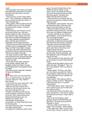GENESES
a well.
26One day Isaac had visitors from Gerar.
King Abimelech arrived with his adviser,
Ahuzzath, and also Phicol, his army
commander.
27"Why have you come?" Isaac asked
them. "This is obviously no friendly visit,
since you sent me from your land in a
most unfriendly way."
28They replied, "We can plainly see that
the LORD is with you. So we decided
we should have a treaty, a covenant
between us.
29Swear that you will not harm us, just
as we did not harm you. We have
always treated you well, and we sent
you away from us in peace. And now
look how the LORD has blessed you!"
30So Isaac prepared a great feast for
them, and they ate and drank in
preparation for the treaty ceremony.
31Early the next morning, they each took
a solemn oath of nonaggression. Then
Isaac sent them home again in peace.
32That very day Isaac's servants came
and told him about a well they had dug.
"We've found water!" they said.
33So Isaac named the well "Oath," and
from that time to this, the town that grew
up there has been called Beersheba--
"well of the oath."
34At the age of forty, Esau married a
young woman named Judith, the
daughter of Beeri the Hittite. He also
married Basemath, the daughter of Elon
the Hittite.
35But Esau's wives made life miserable
for Isaac and Rebekah.
27When Isaac was old and almost
blind, he called for Esau, his older son,
and said, "My son?" "Yes, Father?"
Esau replied.
2"I am an old man now," Isaac said, "and
I expect every day to be my last.
3Take your bow and a quiver full of
arrows out into the open country, and
hunt some wild game for me.
4Prepare it just the way I like it so it's
savory and good, and bring it here for
me to eat. Then I will pronounce the
blessing that belongs to you, my
firstborn son, before I die."
5But Rebekah overheard the
conversation. So when Esau left to hunt
for the wild game,
6she said to her son Jacob, "I overheard
your father asking Esau
7to prepare him a delicious meal of wild
game. He wants to bless Esau in the
LORD's presence before he dies.
8Now, my son, do exactly as I tell you.
9Go out to the flocks and bring me two
fine young goats. I'll prepare your
father's favorite dish from them.
10Take the food to your father; then he
can eat it and bless you instead of Esau
before he dies."
11"But Mother!" Jacob replied. "He won't
be fooled that easily. Think how hairy
Esau is and how smooth my skin is!
12What if my father touches me? He'll
see that I'm trying to trick him, and then
he'll curse me instead of blessing me."
13"Let the curse fall on me, dear son,"
said Rebekah. "Just do what I tell you.
Go out and get the goats."
14So Jacob followed his mother's
instructions, bringing her the two goats.
She took them and cooked a delicious
meat dish, just the way Isaac liked it.
15Then she took Esau's best clothes,
which were there in the house, and
dressed Jacob with them.
16She made him a pair of gloves from
the hairy skin of the young goats, and
she fastened a strip of the goat's skin
around his neck.
17Then she gave him the meat dish, with
its rich aroma, and some freshly baked
bread.
18Jacob carried the platter of food to his
father and said, "My father?" "Yes, my
son," he answered. "Who is it--Esau or
Jacob?"
19Jacob replied, "It's Esau, your older
son. I've done as you told me. Here is
the wild game, cooked the way you like
it. Sit up and eat it so you can give me
your blessing."
20Isaac asked, "How were you able to
find it so quickly, my son?" "Because the
LORD your God put it in my path!"
Jacob replied.
21Then Isaac said to Jacob, "Come over
here. I want to touch you to make sure
you really are Esau."
22So Jacob went over to his father, and
Isaac touched him. "The voice is Jacob's,
but the hands are Esau's," Isaac said to
himself.
23But he did not recognize Jacob
because Jacob's hands felt hairy just
like Esau's. So Isaac pronounced his
blessing on Jacob.
24"Are you really my son Esau?" he
asked. "Yes, of course," Jacob replied.
25Then Isaac said, "Now, my son, bring
me the meat. I will eat it, and then I will
 