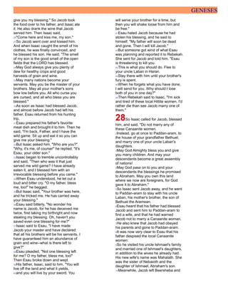 GENESES
give you my blessing." So Jacob took
the food over to his father, and Isaac ate
it. He also drank the wine that Jacob
served him. Then Isaac said,
26"Come here and kiss me, my son."
27So Jacob went over and kissed him.
And when Isaac caught the smell of his
clothes, he was finally convinced, and
he blessed his son. He said, "The smell
of my son is the good smell of the open
fields that the LORD has blessed.
28May God always give you plenty of
dew for healthy crops and good
harvests of grain and wine.
29May many nations become your
servants. May you be the master of your
brothers. May all your mother's sons
bow low before you. All who curse you
are cursed, and all who bless you are
blessed."
30As soon as Isaac had blessed Jacob,
and almost before Jacob had left his
father, Esau returned from his hunting
trip.
31Esau prepared his father's favorite
meat dish and brought it to him. Then he
said, "I'm back, Father, and I have the
wild game. Sit up and eat it so you can
give me your blessing."
32But Isaac asked him, "Who are you?"
"Why, it's me, of course!" he replied. "It's
Esau, your older son."
33Isaac began to tremble uncontrollably
and said, "Then who was it that just
served me wild game? I have already
eaten it, and I blessed him with an
irrevocable blessing before you came."
34When Esau understood, he let out a
loud and bitter cry. "O my father, bless
me, too!" he begged.
35But Isaac said, "Your brother was here,
and he tricked me. He has carried away
your blessing."
36Esau said bitterly, "No wonder his
name is Jacob, for he has deceived me
twice, first taking my birthright and now
stealing my blessing. Oh, haven't you
saved even one blessing for me?"
37Isaac said to Esau, "I have made
Jacob your master and have declared
that all his brothers will be his servants. I
have guaranteed him an abundance of
grain and wine--what is there left to
give?"
38Esau pleaded, "Not one blessing left
for me? O my father, bless me, too!"
Then Esau broke down and wept.
39His father, Isaac, said to him, "You will
live off the land and what it yields,
40and you will live by your sword. You
will serve your brother for a time, but
then you will shake loose from him and
be free."
41Esau hated Jacob because he had
stolen his blessing, and he said to
himself, "My father will soon be dead
and gone. Then I will kill Jacob."
42But someone got wind of what Esau
was planning and reported it to Rebekah.
She sent for Jacob and told him, "Esau
is threatening to kill you.
43This is what you should do. Flee to
your uncle Laban in Haran.
44Stay there with him until your brother's
fury is spent.
45When he forgets what you have done,
I will send for you. Why should I lose
both of you in one day?"
46Then Rebekah said to Isaac, "I'm sick
and tired of these local Hittite women. I'd
rather die than see Jacob marry one of
them."
28So Isaac called for Jacob, blessed
him, and said, "Do not marry any of
these Canaanite women.
2Instead, go at once to Paddan-aram, to
the house of your grandfather Bethuel,
and marry one of your uncle Laban's
daughters.
3May God Almighty bless you and give
you many children. And may your
descendants become a great assembly
of nations!
4May God pass on to you and your
descendants the blessings he promised
to Abraham. May you own this land
where we now are foreigners, for God
gave it to Abraham."
5So Isaac sent Jacob away, and he went
to Paddan-aram to stay with his uncle
Laban, his mother's brother, the son of
Bethuel the Aramean.
6Esau heard that his father had blessed
Jacob and sent him to Paddan-aram to
find a wife, and that he had warned
Jacob not to marry a Canaanite woman.
7He also knew that Jacob had obeyed
his parents and gone to Paddan-aram.
8It was now very clear to Esau that his
father despised the local Canaanite
women.
9So he visited his uncle Ishmael's family
and married one of Ishmael's daughters,
in addition to the wives he already had.
His new wife's name was Mahalath. She
was the sister of Nebaioth and the
daughter of Ishmael, Abraham's son.
10Meanwhile, Jacob left Beersheba and
 