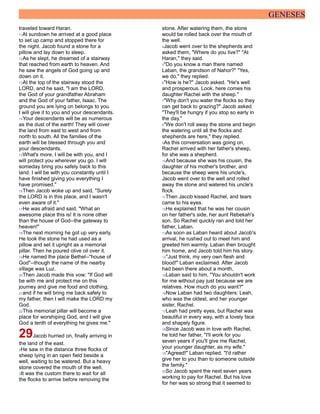 GENESES
traveled toward Haran.
11At sundown he arrived at a good place
to set up camp and stopped there for
the night. Jacob found a stone for a
pillow and lay down to sleep.
12As he slept, he dreamed of a stairway
that reached from earth to heaven. And
he saw the angels of God going up and
down on it.
13At the top of the stairway stood the
LORD, and he said, "I am the LORD,
the God of your grandfather Abraham
and the God of your father, Isaac. The
ground you are lying on belongs to you.
I will give it to you and your descendants.
14Your descendants will be as numerous
as the dust of the earth! They will cover
the land from east to west and from
north to south. All the families of the
earth will be blessed through you and
your descendants.
15What's more, I will be with you, and I
will protect you wherever you go. I will
someday bring you safely back to this
land. I will be with you constantly until I
have finished giving you everything I
have promised."
16Then Jacob woke up and said, "Surely
the LORD is in this place, and I wasn't
even aware of it."
17He was afraid and said, "What an
awesome place this is! It is none other
than the house of God--the gateway to
heaven!"
18The next morning he got up very early.
He took the stone he had used as a
pillow and set it upright as a memorial
pillar. Then he poured olive oil over it.
19He named the place Bethel--"house of
God"--though the name of the nearby
village was Luz.
20Then Jacob made this vow: "If God will
be with me and protect me on this
journey and give me food and clothing,
21and if he will bring me back safely to
my father, then I will make the LORD my
God.
22This memorial pillar will become a
place for worshiping God, and I will give
God a tenth of everything he gives me."
29Jacob hurried on, finally arriving in
the land of the east.
2He saw in the distance three flocks of
sheep lying in an open field beside a
well, waiting to be watered. But a heavy
stone covered the mouth of the well.
3It was the custom there to wait for all
the flocks to arrive before removing the
stone. After watering them, the stone
would be rolled back over the mouth of
the well.
4Jacob went over to the shepherds and
asked them, "Where do you live?" "At
Haran," they said.
5"Do you know a man there named
Laban, the grandson of Nahor?" "Yes,
we do," they replied.
6"How is he?" Jacob asked. "He's well
and prosperous. Look, here comes his
daughter Rachel with the sheep."
7"Why don't you water the flocks so they
can get back to grazing?" Jacob asked.
"They'll be hungry if you stop so early in
the day."
8"We don't roll away the stone and begin
the watering until all the flocks and
shepherds are here," they replied.
9As this conversation was going on,
Rachel arrived with her father's sheep,
for she was a shepherd.
10And because she was his cousin, the
daughter of his mother's brother, and
because the sheep were his uncle's,
Jacob went over to the well and rolled
away the stone and watered his uncle's
flock.
11Then Jacob kissed Rachel, and tears
came to his eyes.
12He explained that he was her cousin
on her father's side, her aunt Rebekah's
son. So Rachel quickly ran and told her
father, Laban.
13As soon as Laban heard about Jacob's
arrival, he rushed out to meet him and
greeted him warmly. Laban then brought
him home, and Jacob told him his story.
14"Just think, my very own flesh and
blood!" Laban exclaimed. After Jacob
had been there about a month,
15Laban said to him, "You shouldn't work
for me without pay just because we are
relatives. How much do you want?"
16Now Laban had two daughters: Leah,
who was the oldest, and her younger
sister, Rachel.
17Leah had pretty eyes, but Rachel was
beautiful in every way, with a lovely face
and shapely figure.
18Since Jacob was in love with Rachel,
he told her father, "I'll work for you
seven years if you'll give me Rachel,
your younger daughter, as my wife."
19"Agreed!" Laban replied. "I'd rather
give her to you than to someone outside
the family."
20So Jacob spent the next seven years
working to pay for Rachel. But his love
for her was so strong that it seemed to
 