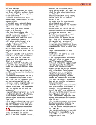GENESES
him but a few days.
21Finally, the time came for him to marry
her. "I have fulfilled my contract," Jacob
said to Laban. "Now give me my wife so
we can be married."
22So Laban invited everyone in the
neighborhood to celebrate with Jacob at
a wedding feast.
23That night, when it was dark, Laban
took Leah to Jacob, and he slept with
her.
24And Laban gave Leah a servant,
Zilpah, to be her maid.
25But when Jacob woke up in the
morning--it was Leah! "What sort of trick
is this?" Jacob raged at Laban. "I
worked seven years for Rachel. What
do you mean by this trickery?"
26"It's not our custom to marry off a
younger daughter ahead of the
firstborn," Laban replied.
27"Wait until the bridal week is over, and
you can have Rachel, too--that is, if you
promise to work another seven years for
me."
28So Jacob agreed to work seven more
years. A week after Jacob had married
Leah, Laban gave him Rachel, too.
29And Laban gave Rachel a servant,
Bilhah, to be her maid.
30So Jacob slept with Rachel, too, and
he loved her more than Leah. He then
stayed and worked the additional seven
years.
31But because Leah was unloved, the
LORD let her have a child, while Rachel
was childless.
32So Leah became pregnant and had a
son. She named him Reuben, for she
said, "The LORD has noticed my misery,
and now my husband will love me."
33She soon became pregnant again and
had another son. She named him
Simeon, for she said, "The LORD heard
that I was unloved and has given me
another son."
34Again she became pregnant and had a
son. She named him Levi, for she said,
"Surely now my husband will feel
affection for me, since I have given him
three sons!"
35Once again she became pregnant and
had a son. She named him Judah, for
she said, "Now I will praise the LORD!"
And then she stopped having children.
30When Rachel saw that she wasn't
having any children, she became
jealous of her sister. "Give me children,
or I'll die!" she exclaimed to Jacob.
2Jacob flew into a rage. "Am I God?" he
asked. "He is the only one able to give
you children!"
3Then Rachel told him, "Sleep with my
servant, Bilhah, and she will bear
children for me."
4So Rachel gave him Bilhah to be his
wife, and Jacob slept with her.
5Bilhah became pregnant and presented
him with a son.
6Rachel named him Dan, for she said,
"God has vindicated me! He has heard
my request and given me a son."
7Then Bilhah became pregnant again
and gave Jacob a second son.
8Rachel named him Naphtali, for she
said, "I have had an intense struggle
with my sister, and I am winning!"
9Meanwhile, Leah realized that she
wasn't getting pregnant anymore, so she
gave her servant, Zilpah, to Jacob to be
his wife.
10Soon Zilpah presented him with
another son.
11Leah named him Gad, for she said,
"How fortunate I am!"
12Then Zilpah produced a second son,
13and Leah named him Asher, for she
said, "What joy is mine! The other
women will consider me happy indeed!"
14One day during the wheat harvest,
Reuben found some mandrakes
growing in a field and brought the roots
to his mother, Leah. Rachel begged
Leah to give some of them to her.
15But Leah angrily replied, "Wasn't it
enough that you stole my husband?
Now will you steal my son's mandrake
roots, too?" Rachel said, "I will let him
sleep with you tonight in exchange for
the mandrake roots."
16So that evening, as Jacob was coming
home from the fields, Leah went out to
meet him. "You must sleep with me
tonight!" she said. "I have paid for you
with some mandrake roots my son has
found." So Jacob slept with her.
17And God answered her prayers. She
became pregnant again and gave birth
to her fifth son.
18She named him Issachar, for she said,
"God has rewarded me for giving my
servant to my husband as a wife."
19Then she became pregnant again and
had a sixth son.
20She named him Zebulun, for she said,
"God has given me good gifts for my
husband. Now he will honor me, for I
have given him six sons."
 