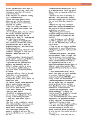 GENESES
produce speckled lambs. And when he
changed his mind and said I could have
the streaked ones, then all the lambs
were born streaked.
9In this way, God has made me wealthy
at your father's expense.
10During the mating season, I had a
dream and saw that the male goats
mating with the flock were streaked,
speckled, and spotted.
11Then in my dream, the angel of God
said to me, 'Jacob!' And I replied, 'Yes,
I'm listening!'
12The angel said, 'Look, and you will see
that only the streaked, speckled, and
spotted males are mating with the
females of your flock. For I have seen all
that Laban has done to you.
13I am the God you met at Bethel, the
place where you anointed the pillar of
stone and made a vow to serve me.
Now leave this country and return to the
land you came from.' "
14Rachel and Leah said, "That's fine with
us! There's nothing for us here--none of
our father's wealth will come to us
anyway.
15He has reduced our rights to those of
foreign women. He sold us, and what he
received for us has disappeared.
16The riches God has given you from
our father are legally ours and our
children's to begin with. So go ahead
and do whatever God has told you."
17So Jacob put his wives and children
on camels.
18He drove the flocks in front of him--all
the livestock he had acquired at
Paddan-aram--and set out on his
journey to the land of Canaan, where his
father, Isaac, lived.
19At the time they left, Laban was some
distance away, shearing his sheep.
Rachel stole her father's household
gods and took them with her.
20They set out secretly and never told
Laban they were leaving.
21Jacob took all his possessions with
him and crossed the Euphrates River,
heading for the territory of Gilead.
22Laban didn't learn of their flight for
three days.
23But when he did, he gathered a group
of his relatives and set out in hot pursuit.
He caught up with them seven days
later in the hill country of Gilead.
24But the previous night God had
appeared to Laban in a dream. "Be
careful about what you say to Jacob!" he
was told.
25So when Laban caught up with Jacob
as he was camped in the hill country of
Gilead, he set up his camp not far from
Jacob's.
26"What do you mean by sneaking off
like this?" Laban demanded. "Are my
daughters prisoners, the plunder of war,
that you have stolen them away like
this?
27Why did you slip away secretly? I
would have given you a farewell party,
with joyful singing accompanied by
tambourines and harps.
28Why didn't you let me kiss my
daughters and grandchildren and tell
them good-bye? You have acted very
foolishly!
29I could destroy you, but the God of
your father appeared to me last night
and told me, 'Be careful about what you
say to Jacob!'
30I know you feel you must go, and you
long intensely for your childhood home,
but why have you stolen my household
gods?"
31"I rushed away because I was afraid,"
Jacob answered. "I said to myself, 'He'll
take his daughters from me by force.'
32But as for your household gods, let the
person who has taken them die! If you
find anything that belongs to you, I
swear before all these relatives of ours, I
will give it back without question." But
Jacob didn't know that Rachel had taken
them.
33Laban went first into Jacob's tent to
search there, then into Leah's, and then
he searched the tents of the two
concubines, but he didn't find the gods.
Finally, he went into Rachel's tent.
34Rachel had taken the household gods
and had stuffed them into her camel
saddle, and now she was sitting on
them. So although Laban searched all
the tents, he couldn't find them.
35"Forgive my not getting up, Father,"
Rachel explained. "I'm having my
monthly period." So despite his thorough
search, Laban didn't find them.
36Then Jacob became very angry. "What
did you find?" he demanded of Laban.
"What is my crime? You have chased
me as though I were a criminal.
37You have searched through everything
I own. Now show me what you have
found that belongs to you! Set it out
here in front of us, before our relatives,
for all to see. Let them decide who is the
real owner!
38"Twenty years I have been with you,
 