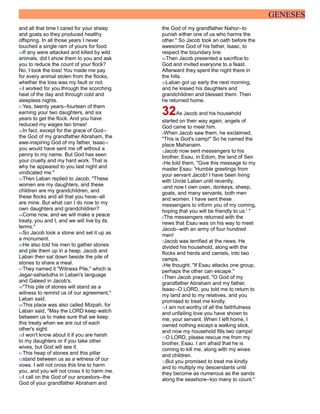 GENESES
and all that time I cared for your sheep
and goats so they produced healthy
offspring. In all those years I never
touched a single ram of yours for food.
39If any were attacked and killed by wild
animals, did I show them to you and ask
you to reduce the count of your flock?
No, I took the loss! You made me pay
for every animal stolen from the flocks,
whether the loss was my fault or not.
40I worked for you through the scorching
heat of the day and through cold and
sleepless nights.
41Yes, twenty years--fourteen of them
earning your two daughters, and six
years to get the flock. And you have
reduced my wages ten times!
42In fact, except for the grace of God--
the God of my grandfather Abraham, the
awe-inspiring God of my father, Isaac--
you would have sent me off without a
penny to my name. But God has seen
your cruelty and my hard work. That is
why he appeared to you last night and
vindicated me."
43Then Laban replied to Jacob, "These
women are my daughters, and these
children are my grandchildren, and
these flocks and all that you have--all
are mine. But what can I do now to my
own daughters and grandchildren?
44Come now, and we will make a peace
treaty, you and I, and we will live by its
terms."
45So Jacob took a stone and set it up as
a monument.
46He also told his men to gather stones
and pile them up in a heap. Jacob and
Laban then sat down beside the pile of
stones to share a meal.
47They named it "Witness Pile," which is
Jegar-sahadutha in Laban's language
and Galeed in Jacob's.
48"This pile of stones will stand as a
witness to remind us of our agreement,"
Laban said.
49This place was also called Mizpah, for
Laban said, "May the LORD keep watch
between us to make sure that we keep
this treaty when we are out of each
other's sight.
50I won't know about it if you are harsh
to my daughters or if you take other
wives, but God will see it.
51This heap of stones and this pillar
52stand between us as a witness of our
vows. I will not cross this line to harm
you, and you will not cross it to harm me.
53I call on the God of our ancestors--the
God of your grandfather Abraham and
the God of my grandfather Nahor--to
punish either one of us who harms the
other." So Jacob took an oath before the
awesome God of his father, Isaac, to
respect the boundary line.
54Then Jacob presented a sacrifice to
God and invited everyone to a feast.
Afterward they spent the night there in
the hills.
55Laban got up early the next morning,
and he kissed his daughters and
grandchildren and blessed them. Then
he returned home.
32As Jacob and his household
started on their way again, angels of
God came to meet him.
2When Jacob saw them, he exclaimed,
"This is God's camp!" So he named the
place Mahanaim.
3Jacob now sent messengers to his
brother, Esau, in Edom, the land of Seir.
4He told them, "Give this message to my
master Esau: 'Humble greetings from
your servant Jacob! I have been living
with Uncle Laban until recently,
5and now I own oxen, donkeys, sheep,
goats, and many servants, both men
and women. I have sent these
messengers to inform you of my coming,
hoping that you will be friendly to us.' "
6The messengers returned with the
news that Esau was on his way to meet
Jacob--with an army of four hundred
men!
7Jacob was terrified at the news. He
divided his household, along with the
flocks and herds and camels, into two
camps.
8He thought, "If Esau attacks one group,
perhaps the other can escape."
9Then Jacob prayed, "O God of my
grandfather Abraham and my father,
Isaac--O LORD, you told me to return to
my land and to my relatives, and you
promised to treat me kindly.
10I am not worthy of all the faithfulness
and unfailing love you have shown to
me, your servant. When I left home, I
owned nothing except a walking stick,
and now my household fills two camps!
11O LORD, please rescue me from my
brother, Esau. I am afraid that he is
coming to kill me, along with my wives
and children.
12But you promised to treat me kindly
and to multiply my descendants until
they become as numerous as the sands
along the seashore--too many to count."
 