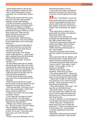 GENESES
13Jacob stayed where he was for the
night and prepared a present for Esau:
14two hundred female goats, twenty
male goats, two hundred ewes, twenty
rams,
15thirty female camels with their young,
forty cows, ten bulls, twenty female
donkeys, and ten male donkeys.
16He told his servants to lead them on
ahead, each group of animals by itself,
separated by a distance in between.
17He gave these instructions to the men
leading the first group: "When you meet
Esau, he will ask, 'Where are you
going? Whose servants are you?
Whose animals are these?'
18You should reply, 'These belong to
your servant Jacob. They are a present
for his master Esau! He is coming right
behind us.' "
19Jacob gave the same instructions to
each of the herdsmen and told them,
"You are all to say the same thing to
Esau when you see him.
20And be sure to say, 'Your servant
Jacob is right behind us.' " Jacob's plan
was to appease Esau with the presents
before meeting him face to face.
"Perhaps," Jacob hoped, "he will be
friendly to us."
21So the presents were sent on ahead,
and Jacob spent that night in the camp.
22But during the night Jacob got up and
sent his two wives, two concubines, and
eleven sons across the Jabbok River.
23After they were on the other side, he
sent over all his possessions.
24This left Jacob all alone in the camp,
and a man came and wrestled with him
until dawn.
25When the man saw that he couldn't
win the match, he struck Jacob's hip and
knocked it out of joint at the socket.
26Then the man said, "Let me go, for it is
dawn." But Jacob panted, "I will not let
you go unless you bless me."
27"What is your name?" the man asked.
He replied, "Jacob."
28"Your name will no longer be Jacob,"
the man told him. "It is now Israel,
because you have struggled with both
God and men and have won."
29"What is your name?" Jacob asked
him. "Why do you ask?" the man replied.
Then he blessed Jacob there.
30Jacob named the place Peniel--"face
of God"--for he said, "I have seen God
face to face, yet my life has been
spared."
31The sun rose as he left Peniel, and he
was limping because of his hip.
32That is why even today the people of
Israel don't eat meat from near the hip,
in memory of what happened that night.
33Then, in the distance, Jacob saw
Esau coming with his four hundred men.
2Jacob now arranged his family into a
column, with his two concubines and
their children at the front, Leah and her
children next, and Rachel and Joseph
last.
3Then Jacob went on ahead. As he
approached his brother, he bowed low
seven times before him.
4Then Esau ran to meet him and
embraced him affectionately and kissed
him. Both of them were in tears.
5Then Esau looked at the women and
children and asked, "Who are these
people with you?" "These are the
children God has graciously given to
me," Jacob replied.
6Then the concubines came forward
with their children and bowed low before
him.
7Next Leah came with her children, and
they bowed down. Finally, Rachel and
Joseph came and made their bows.
8"And what were all the flocks and herds
I met as I came?" Esau asked. Jacob
replied, "They are gifts, my lord, to
ensure your goodwill."
9"Brother, I have plenty," Esau
answered. "Keep what you have."
10"No, please accept them," Jacob said,
"for what a relief it is to see your friendly
smile. It is like seeing the smile of God!
11Please take my gifts, for God has been
very generous to me. I have more than
enough." Jacob continued to insist, so
Esau finally accepted them.
12"Well, let's be going," Esau said. "I will
stay with you and lead the way."
13But Jacob replied, "You can see, my
lord, that some of the children are very
young, and the flocks and herds have
their young, too. If they are driven too
hard, they may die.
14So go on ahead of us. We will follow at
our own pace and meet you at Seir."
15"Well," Esau said, "at least let me
leave some of my men to guide and
protect you." "There is no reason for you
to be so kind to me," Jacob insisted.
16So Esau started back to Seir that
same day.
17Meanwhile, Jacob and his household
traveled on to Succoth. There he built
 