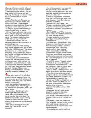 GENESES
offspring will be enemies. He will crush
your head, and you will strike his heel."
16Then he said to the woman, "You will
bear children with intense pain and
suffering. And though your desire will be
for your husband, he will be your
master."
17And to Adam he said, "Because you
listened to your wife and ate the fruit I
told you not to eat, I have placed a
curse on the ground. All your life you will
struggle to scratch a living from it.
18It will grow thorns and thistles for you,
though you will eat of its grains.
19All your life you will sweat to produce
food, until your dying day. Then you will
return to the ground from which you
came. For you were made from dust,
and to the dust you will return."
20Then Adam named his wife Eve,
because she would be the mother of all
people everywhere.
21And the LORD God made clothing
from animal skins for Adam and his wife.
22Then the LORD God said, "The people
have become as we are, knowing
everything, both good and evil. What if
they eat the fruit of the tree of life? Then
they will live forever!"
23So the LORD God banished Adam
and his wife from the Garden of Eden,
and he sent Adam out to cultivate the
ground from which he had been made.
24After banishing them from the garden,
the LORD God stationed mighty angelic
beings to the east of Eden. And a
flaming sword flashed back and forth,
guarding the way to the tree of life.
4Now Adam slept with his wife, Eve,
and she became pregnant. When the
time came, she gave birth to Cain, and
she said, "With the LORD's help, I have
brought forth a man!"
2Later she gave birth to a second son
and named him Abel. When they grew
up, Abel became a shepherd, while Cain
was a farmer.
3At harvesttime Cain brought to the
LORD a gift of his farm produce,
4while Abel brought several choice
lambs from the best of his flock. The
LORD accepted Abel and his offering,
5but he did not accept Cain and his
offering. This made Cain very angry and
dejected.
6"Why are you so angry?" the LORD
asked him. "Why do you look so
dejected?
7You will be accepted if you respond in
the right way. But if you refuse to
respond correctly, then watch out! Sin is
waiting to attack and destroy you, and
you must subdue it."
8Later Cain suggested to his brother,
Abel, "Let's go out into the fields." And
while they were there, Cain attacked
and killed his brother.
9Afterward the LORD asked Cain,
"Where is your brother? Where is Abel?"
"I don't know!" Cain retorted. "Am I
supposed to keep track of him wherever
he goes?"
10But the LORD said, "What have you
done? Listen--your brother's blood cries
out to me from the ground!
11You are hereby banished from the
ground you have defiled with your
brother's blood.
12No longer will it yield abundant crops
for you, no matter how hard you work!
From now on you will be a homeless
fugitive on the earth, constantly
wandering from place to place."
13Cain replied to the LORD, "My
punishment is too great for me to bear!
14You have banished me from my land
and from your presence; you have made
me a wandering fugitive. All who see me
will try to kill me!"
15The LORD replied, "They will not kill
you, for I will give seven times your
punishment to anyone who does." Then
the LORD put a mark on Cain to warn
anyone who might try to kill him.
16So Cain left the LORD's presence and
settled in the land of Nod, east of Eden.
17Then Cain's wife became pregnant
and gave birth to a son, and they named
him Enoch. When Cain founded a city,
he named it Enoch after his son.
18Enoch was the father of Irad. Irad was
the father of Mehujael. Mehujael was
the father of Methushael. Methushael
was the father of Lamech.
19Lamech married two women--Adah
and Zillah.
20Adah gave birth to a baby named
Jabal. He became the first of the
herdsmen who live in tents.
21His brother's name was Jubal, the first
musician--the inventor of the harp and
flute.
22To Lamech's other wife, Zillah, was
born Tubal-cain. He was the first to work
with metal, forging instruments of
bronze and iron. Tubal-cain had a sister
named Naamah.
23One day Lamech said to Adah and
 