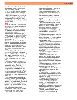 GENESES
himself a house and made shelters for
his flocks and herds. That is why the
place was named Succoth.
18Then they arrived safely at Shechem,
in Canaan, and they set up camp just
outside the town.
19Jacob bought the land he camped on
from the family of Hamor, Shechem's
father, for a hundred pieces of silver.
20And there he built an altar and called it
El-Elohe-Israel.
34One day Dinah, Leah's daughter,
went to visit some of the young women
who lived in the area.
2But when the local prince, Shechem
son of Hamor the Hivite, saw her, he
took her and raped her.
3But Shechem's love for Dinah was
strong, and he tried to win her affection.
4He even spoke to his father about it.
"Get this girl for me," he demanded. "I
want to marry her."
5Word soon reached Jacob that his
daughter had been defiled, but his sons
were out in the fields herding cattle so
he did nothing until they returned.
6Meanwhile, Hamor, Shechem's father,
came out to discuss the matter with
Jacob.
7He arrived just as Jacob's sons were
coming in from the fields. They were
shocked and furious that their sister had
been raped. Shechem had done a
disgraceful thing against Jacob's family,
a thing that should never have been
done.
8Hamor told Jacob and his sons, "My
son Shechem is truly in love with your
daughter, and he longs for her to be his
wife. Please let him marry her.
9We invite you to let your daughters
marry our sons, and we will give our
daughters as wives for your young men.
10And you may live among us; the land
is open to you! Settle here and trade
with us. You are free to acquire property
among us."
11Then Shechem addressed Dinah's
father and brothers. "Please be kind to
me, and let me have her as my wife," he
begged. "I will give whatever you require.
12No matter what dowry or gift you
demand, I will pay it--only give me the
girl as my wife."
13But Dinah's brothers deceived
Shechem and Hamor because of what
Shechem had done to their sister.
14They said to them, "We couldn't
possibly allow this, because you aren't
circumcised. It would be a disgrace for
her to marry a man like you!
15But here is a solution. If every man
among you will be circumcised like we
are,
16we will intermarry with you and live
here and unite with you to become one
people.
17Otherwise we will take her and be on
our way."
18Hamor and Shechem gladly agreed,
19and Shechem lost no time in acting on
this request, for he wanted Dinah
desperately. Shechem was a highly
respected member of his family,
20and he appeared with his father before
the town leaders to present this
proposal.
21"Those men are our friends," they said.
"Let's invite them to live here among us
and ply their trade. For the land is large
enough to hold them, and we can
intermarry with them.
22But they will consider staying here only
on one condition. Every one of us men
must be circumcised, just as they are.
23But if we do this, all their flocks and
possessions will become ours. Come,
let's agree to this so they will settle here
among us."
24So all the men agreed and were
circumcised.
25But three days later, when their
wounds were still sore, two of Dinah's
brothers, Simeon and Levi, took their
swords, entered the town without
opposition, and slaughtered every man
there,
26including Hamor and Shechem. They
rescued Dinah from Shechem's house
and returned to their camp.
27Then all of Jacob's sons plundered the
town because their sister had been
defiled there.
28They seized all the flocks and herds
and donkeys--everything they could lay
their hands on, both inside the town and
outside in the fields.
29They also took all the women and
children and wealth of every kind.
30Afterward Jacob said to Levi and
Simeon, "You have made me stink
among all the people of this land--
among all the Canaanites and Perizzites.
We are so few that they will come and
crush us. We will all be killed!"
31"Should he treat our sister like a
prostitute?" they retorted angrily.
 