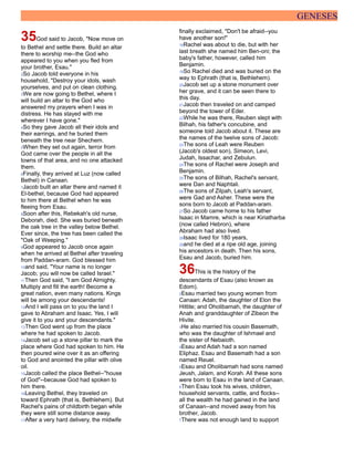 GENESES
35God said to Jacob, "Now move on
to Bethel and settle there. Build an altar
there to worship me--the God who
appeared to you when you fled from
your brother, Esau."
2So Jacob told everyone in his
household, "Destroy your idols, wash
yourselves, and put on clean clothing.
3We are now going to Bethel, where I
will build an altar to the God who
answered my prayers when I was in
distress. He has stayed with me
wherever I have gone."
4So they gave Jacob all their idols and
their earrings, and he buried them
beneath the tree near Shechem.
5When they set out again, terror from
God came over the people in all the
towns of that area, and no one attacked
them.
6Finally, they arrived at Luz (now called
Bethel) in Canaan.
7Jacob built an altar there and named it
El-bethel, because God had appeared
to him there at Bethel when he was
fleeing from Esau.
8Soon after this, Rebekah's old nurse,
Deborah, died. She was buried beneath
the oak tree in the valley below Bethel.
Ever since, the tree has been called the
"Oak of Weeping."
9God appeared to Jacob once again
when he arrived at Bethel after traveling
from Paddan-aram. God blessed him
10and said, "Your name is no longer
Jacob; you will now be called Israel."
11Then God said, "I am God Almighty.
Multiply and fill the earth! Become a
great nation, even many nations. Kings
will be among your descendants!
12And I will pass on to you the land I
gave to Abraham and Isaac. Yes, I will
give it to you and your descendants."
13Then God went up from the place
where he had spoken to Jacob.
14Jacob set up a stone pillar to mark the
place where God had spoken to him. He
then poured wine over it as an offering
to God and anointed the pillar with olive
oil.
15Jacob called the place Bethel--"house
of God"--because God had spoken to
him there.
16Leaving Bethel, they traveled on
toward Ephrath (that is, Bethlehem). But
Rachel's pains of childbirth began while
they were still some distance away.
17After a very hard delivery, the midwife
finally exclaimed, "Don't be afraid--you
have another son!"
18Rachel was about to die, but with her
last breath she named him Ben-oni; the
baby's father, however, called him
Benjamin.
19So Rachel died and was buried on the
way to Ephrath (that is, Bethlehem).
20Jacob set up a stone monument over
her grave, and it can be seen there to
this day.
21Jacob then traveled on and camped
beyond the tower of Eder.
22While he was there, Reuben slept with
Bilhah, his father's concubine, and
someone told Jacob about it. These are
the names of the twelve sons of Jacob:
23The sons of Leah were Reuben
(Jacob's oldest son), Simeon, Levi,
Judah, Issachar, and Zebulun.
24The sons of Rachel were Joseph and
Benjamin.
25The sons of Bilhah, Rachel's servant,
were Dan and Naphtali.
26The sons of Zilpah, Leah's servant,
were Gad and Asher. These were the
sons born to Jacob at Paddan-aram.
27So Jacob came home to his father
Isaac in Mamre, which is near Kiriatharba
(now called Hebron), where
Abraham had also lived.
28Isaac lived for 180 years,
29and he died at a ripe old age, joining
his ancestors in death. Then his sons,
Esau and Jacob, buried him.
36This is the history of the
descendants of Esau (also known as
Edom).
2Esau married two young women from
Canaan: Adah, the daughter of Elon the
Hittite; and Oholibamah, the daughter of
Anah and granddaughter of Zibeon the
Hivite.
3He also married his cousin Basemath,
who was the daughter of Ishmael and
the sister of Nebaioth.
4Esau and Adah had a son named
Eliphaz. Esau and Basemath had a son
named Reuel.
5Esau and Oholibamah had sons named
Jeush, Jalam, and Korah. All these sons
were born to Esau in the land of Canaan.
6Then Esau took his wives, children,
household servants, cattle, and flocks--
all the wealth he had gained in the land
of Canaan--and moved away from his
brother, Jacob.
7There was not enough land to support
 