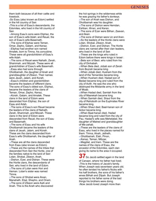 GENESES
them both because of all their cattle and
livestock.
8So Esau (also known as Edom) settled
in the hill country of Seir.
9This is a list of Esau's descendants, the
Edomites, who lived in the hill country of
Seir.
10Among Esau's sons were Eliphaz, the
son of Esau's wife Adah; and Reuel, the
son of Esau's wife Basemath.
11The sons of Eliphaz were Teman,
Omar, Zepho, Gatam, and Kenaz.
12Eliphaz had another son named
Amalek, born to Timna, his concubine.
These were all grandchildren of Esau's
wife Adah.
13The sons of Reuel were Nahath, Zerah,
Shammah, and Mizzah. These were all
grandchildren of Esau's wife Basemath.
14Esau also had sons through
Oholibamah, the daughter of Anah and
granddaughter of Zibeon. Their names
were Jeush, Jalam, and Korah.
15Esau's children and grandchildren
became the leaders of different clans.
The sons of Esau's oldest son, Eliphaz,
became the leaders of the clans of
Teman, Omar, Zepho, Kenaz,
16Korah, Gatam, and Amalek. These
clans in the land of Edom were
descended from Eliphaz, the son of
Esau and Adah.
17The sons of Esau's son Reuel became
the leaders of the clans of Nahath,
Zerah, Shammah, and Mizzah. These
clans in the land of Edom were
descended from Reuel, the son of Esau
and Basemath.
18The sons of Esau and his wife
Oholibamah became the leaders of the
clans of Jeush, Jalam, and Korah.
These are the clans descended from
Esau's wife Oholibamah, the daughter of
Anah.
19These are all the clans descended
from Esau (also known as Edom).
20These are the names of the tribes that
descended from Seir the Horite, one of
the families native to the land of Seir:
Lotan, Shobal, Zibeon, Anah,
21Dishon, Ezer, and Dishan. These were
the Horite clans, the descendants of
Seir, who lived in the land of Edom.
22The sons of Lotan were Hori and
Heman. Lotan's sister was named
Timna.
23The sons of Shobal were Alvan,
Manahath, Ebal, Shepho, and Onam.
24The sons of Zibeon were Aiah and
Anah. This is the Anah who discovered
the hot springs in the wilderness while
he was grazing his father's donkeys.
25The son of Anah was Dishon, and
Oholibamah was his daughter.
26The sons of Dishon were Hemdan,
Eshban, Ithran, and Keran.
27The sons of Ezer were Bilhan, Zaavan,
and Akan.
28The sons of Dishan were Uz and Aran.
29So the leaders of the Horite clans were
Lotan, Shobal, Zibeon, Anah,
30Dishon, Ezer, and Dishan. The Horite
clans are named after their clan leaders,
who lived in the land of Seir.
31These are the kings who ruled in
Edom before there were kings in Israel :
32Bela son of Beor, who ruled from his
city of Dinhabah.
33When Bela died, Jobab son of Zerah
from Bozrah became king.
34When Jobab died, Husham from the
land of the Temanites became king.
35When Husham died, Hadad son of
Bedad became king and ruled from the
city of Avith. He was the one who
destroyed the Midianite army in the land
of Moab.
36When Hadad died, Samlah from the
city of Masrekah became king.
37When Samlah died, Shaul from the
city of Rehoboth on the Euphrates River
became king.
38When Shaul died, Baal-hanan son of
Acbor became king.
39When Baal-hanan died, Hadad
became king and ruled from the city of
Pau. Hadad's wife was Mehetabel, the
daughter of Matred and granddaughter
of Me-zahab.
40These are the leaders of the clans of
Esau, who lived in the places named for
them: Timna, Alvah, Jetheth,
41Oholibamah, Elah, Pinon,
42Kenaz, Teman, Mibzar,
43Magdiel, and Iram. These are the
names of the clans of Esau, the
ancestor of the Edomites, each clan
giving its name to the area it occupied.
37So Jacob settled again in the land
of Canaan, where his father had lived.
2This is the history of Jacob's family.
When Joseph was seventeen years old,
he often tended his father's flocks with
his half brothers, the sons of his father's
wives Bilhah and Zilpah. But Joseph
reported to his father some of the bad
things his brothers were doing.
3Now Jacob loved Joseph more than
 