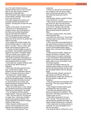 GENESES
any of his other children because
Joseph had been born to him in his old
age. So one day he gave Joseph a
special gift--a beautiful robe.
4But his brothers hated Joseph because
of their father's partiality. They couldn't
say a kind word to him.
5One night Joseph had a dream and
promptly reported the details to his
brothers, causing them to hate him even
more.
6"Listen to this dream," he announced.
7"We were out in the field tying up
bundles of grain. My bundle stood up,
and then your bundles all gathered
around and bowed low before it!"
8"So you are going to be our king, are
you?" his brothers taunted. And they
hated him all the more for his dream and
what he had said.
9Then Joseph had another dream and
told his brothers about it. "Listen to this
dream," he said. "The sun, moon, and
eleven stars bowed low before me!"
10This time he told his father as well as
his brothers, and his father rebuked him.
"What do you mean?" his father asked.
"Will your mother, your brothers, and I
actually come and bow before you?"
11But while his brothers were jealous of
Joseph, his father gave it some thought
and wondered what it all meant.
12Soon after this, Joseph's brothers went
to pasture their father's flocks at
Shechem.
13When they had been gone for some
time, Jacob said to Joseph, "Your
brothers are over at Shechem with the
flocks. I'm going to send you to them."
"I'm ready to go," Joseph replied.
14"Go and see how your brothers and
the flocks are getting along," Jacob said.
"Then come back and bring me word."
So Jacob sent him on his way, and
Joseph traveled to Shechem from his
home in the valley of Hebron.
15When he arrived there, a man noticed
him wandering around the countryside.
"What are you looking for?" he asked.
16"For my brothers and their flocks,"
Joseph replied. "Have you seen them?"
17"Yes," the man told him, "but they are
no longer here. I heard your brothers
say they were going to Dothan." So
Joseph followed his brothers to Dothan
and found them there.
18When Joseph's brothers saw him
coming, they recognized him in the
distance and made plans to kill him.
19"Here comes that dreamer!" they
exclaimed.
20"Come on, let's kill him and throw him
into a deep pit. We can tell our father
that a wild animal has eaten him. Then
we'll see what becomes of all his
dreams!"
21But Reuben came to Joseph's rescue.
"Let's not kill him," he said.
22"Why should we shed his blood? Let's
just throw him alive into this pit here.
That way he will die without our having
to touch him." Reuben was secretly
planning to help Joseph escape, and
then he would bring him back to his
father.
23So when Joseph arrived, they pulled
off his beautiful robe
24and threw him into the pit. This pit was
normally used to store water, but it was
empty at the time.
25Then, just as they were sitting down to
eat, they noticed a caravan of camels in
the distance coming toward them. It was
a group of Ishmaelite traders taking
spices, balm, and myrrh from Gilead to
Egypt.
26Judah said to the others, "What can
we gain by killing our brother? That
would just give us a guilty conscience.
27Let's sell Joseph to those Ishmaelite
traders. Let's not be responsible for his
death; after all, he is our brother!" And
his brothers agreed.
28So when the traders came by, his
brothers pulled Joseph out of the pit and
sold him for twenty pieces of silver, and
the Ishmaelite traders took him along to
Egypt.
29Some time later, Reuben returned to
get Joseph out of the pit. When he
discovered that Joseph was missing, he
tore his clothes in anguish and
frustration.
30Then he went back to his brothers and
lamented, "The boy is gone! What can I
do now?"
31Then Joseph's brothers killed a goat
and dipped the robe in its blood.
32They took the beautiful robe to their
father and asked him to identify it. "We
found this in the field," they told him. "It's
Joseph's robe, isn't it?"
33Their father recognized it at once.
"Yes," he said, "it is my son's robe. A
wild animal has attacked and eaten him.
Surely Joseph has been torn in pieces!"
34Then Jacob tore his clothes and put on
sackcloth. He mourned deeply for his
son for many days.
35His family all tried to comfort him, but it
 