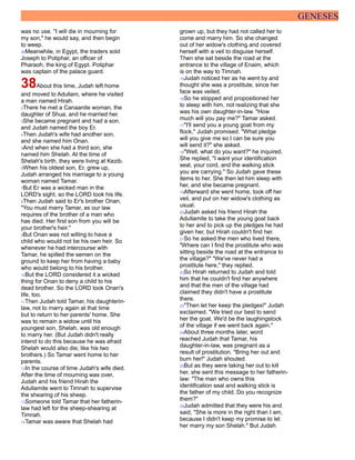 GENESES
was no use. "I will die in mourning for
my son," he would say, and then begin
to weep.
36Meanwhile, in Egypt, the traders sold
Joseph to Potiphar, an officer of
Pharaoh, the king of Egypt. Potiphar
was captain of the palace guard.
38About this time, Judah left home
and moved to Adullam, where he visited
a man named Hirah.
2There he met a Canaanite woman, the
daughter of Shua, and he married her.
3She became pregnant and had a son,
and Judah named the boy Er.
4Then Judah's wife had another son,
and she named him Onan.
5And when she had a third son, she
named him Shelah. At the time of
Shelah's birth, they were living at Kezib.
6When his oldest son, Er, grew up,
Judah arranged his marriage to a young
woman named Tamar.
7But Er was a wicked man in the
LORD's sight, so the LORD took his life.
8Then Judah said to Er's brother Onan,
"You must marry Tamar, as our law
requires of the brother of a man who
has died. Her first son from you will be
your brother's heir."
9But Onan was not willing to have a
child who would not be his own heir. So
whenever he had intercourse with
Tamar, he spilled the semen on the
ground to keep her from having a baby
who would belong to his brother.
10But the LORD considered it a wicked
thing for Onan to deny a child to his
dead brother. So the LORD took Onan's
life, too.
11Then Judah told Tamar, his daughterin-
law, not to marry again at that time
but to return to her parents' home. She
was to remain a widow until his
youngest son, Shelah, was old enough
to marry her. (But Judah didn't really
intend to do this because he was afraid
Shelah would also die, like his two
brothers.) So Tamar went home to her
parents.
12In the course of time Judah's wife died.
After the time of mourning was over,
Judah and his friend Hirah the
Adullamite went to Timnah to supervise
the shearing of his sheep.
13Someone told Tamar that her fatherin-
law had left for the sheep-shearing at
Timnah.
14Tamar was aware that Shelah had
grown up, but they had not called her to
come and marry him. So she changed
out of her widow's clothing and covered
herself with a veil to disguise herself.
Then she sat beside the road at the
entrance to the village of Enaim, which
is on the way to Timnah.
15Judah noticed her as he went by and
thought she was a prostitute, since her
face was veiled.
16So he stopped and propositioned her
to sleep with him, not realizing that she
was his own daughter-in-law. "How
much will you pay me?" Tamar asked.
17"I'll send you a young goat from my
flock," Judah promised. "What pledge
will you give me so I can be sure you
will send it?" she asked.
18"Well, what do you want?" he inquired.
She replied, "I want your identification
seal, your cord, and the walking stick
you are carrying." So Judah gave these
items to her. She then let him sleep with
her, and she became pregnant.
19Afterward she went home, took off her
veil, and put on her widow's clothing as
usual.
20Judah asked his friend Hirah the
Adullamite to take the young goat back
to her and to pick up the pledges he had
given her, but Hirah couldn't find her.
21So he asked the men who lived there,
"Where can I find the prostitute who was
sitting beside the road at the entrance to
the village?" "We've never had a
prostitute here," they replied.
22So Hirah returned to Judah and told
him that he couldn't find her anywhere
and that the men of the village had
claimed they didn't have a prostitute
there.
23"Then let her keep the pledges!" Judah
exclaimed. "We tried our best to send
her the goat. We'd be the laughingstock
of the village if we went back again."
24About three months later, word
reached Judah that Tamar, his
daughter-in-law, was pregnant as a
result of prostitution. "Bring her out and
burn her!" Judah shouted.
25But as they were taking her out to kill
her, she sent this message to her fatherin-
law: "The man who owns this
identification seal and walking stick is
the father of my child. Do you recognize
them?"
26Judah admitted that they were his and
said, "She is more in the right than I am,
because I didn't keep my promise to let
her marry my son Shelah." But Judah
 