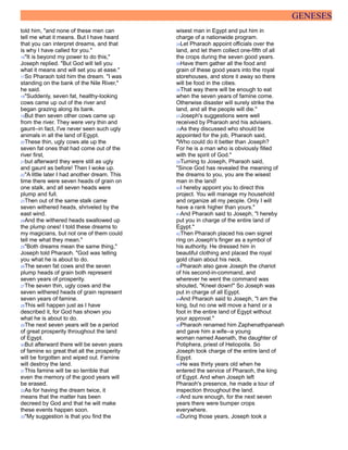 GENESES
told him, "and none of these men can
tell me what it means. But I have heard
that you can interpret dreams, and that
is why I have called for you."
16"It is beyond my power to do this,"
Joseph replied. "But God will tell you
what it means and will set you at ease."
17So Pharaoh told him the dream. "I was
standing on the bank of the Nile River,"
he said.
18"Suddenly, seven fat, healthy-looking
cows came up out of the river and
began grazing along its bank.
19But then seven other cows came up
from the river. They were very thin and
gaunt--in fact, I've never seen such ugly
animals in all the land of Egypt.
20These thin, ugly cows ate up the
seven fat ones that had come out of the
river first,
21but afterward they were still as ugly
and gaunt as before! Then I woke up.
22"A little later I had another dream. This
time there were seven heads of grain on
one stalk, and all seven heads were
plump and full.
23Then out of the same stalk came
seven withered heads, shriveled by the
east wind.
24And the withered heads swallowed up
the plump ones! I told these dreams to
my magicians, but not one of them could
tell me what they mean."
25"Both dreams mean the same thing,"
Joseph told Pharaoh. "God was telling
you what he is about to do.
26The seven fat cows and the seven
plump heads of grain both represent
seven years of prosperity.
27The seven thin, ugly cows and the
seven withered heads of grain represent
seven years of famine.
28This will happen just as I have
described it, for God has shown you
what he is about to do.
29The next seven years will be a period
of great prosperity throughout the land
of Egypt.
30But afterward there will be seven years
of famine so great that all the prosperity
will be forgotten and wiped out. Famine
will destroy the land.
31This famine will be so terrible that
even the memory of the good years will
be erased.
32As for having the dream twice, it
means that the matter has been
decreed by God and that he will make
these events happen soon.
33"My suggestion is that you find the
wisest man in Egypt and put him in
charge of a nationwide program.
34Let Pharaoh appoint officials over the
land, and let them collect one-fifth of all
the crops during the seven good years.
35Have them gather all the food and
grain of these good years into the royal
storehouses, and store it away so there
will be food in the cities.
36That way there will be enough to eat
when the seven years of famine come.
Otherwise disaster will surely strike the
land, and all the people will die."
37Joseph's suggestions were well
received by Pharaoh and his advisers.
38As they discussed who should be
appointed for the job, Pharaoh said,
"Who could do it better than Joseph?
For he is a man who is obviously filled
with the spirit of God."
39Turning to Joseph, Pharaoh said,
"Since God has revealed the meaning of
the dreams to you, you are the wisest
man in the land!
40I hereby appoint you to direct this
project. You will manage my household
and organize all my people. Only I will
have a rank higher than yours."
41And Pharaoh said to Joseph, "I hereby
put you in charge of the entire land of
Egypt."
42Then Pharaoh placed his own signet
ring on Joseph's finger as a symbol of
his authority. He dressed him in
beautiful clothing and placed the royal
gold chain about his neck.
43Pharaoh also gave Joseph the chariot
of his second-in-command, and
wherever he went the command was
shouted, "Kneel down!" So Joseph was
put in charge of all Egypt.
44And Pharaoh said to Joseph, "I am the
king, but no one will move a hand or a
foot in the entire land of Egypt without
your approval."
45Pharaoh renamed him Zaphenathpaneah
and gave him a wife--a young
woman named Asenath, the daughter of
Potiphera, priest of Heliopolis. So
Joseph took charge of the entire land of
Egypt.
46He was thirty years old when he
entered the service of Pharaoh, the king
of Egypt. And when Joseph left
Pharaoh's presence, he made a tour of
inspection throughout the land.
47And sure enough, for the next seven
years there were bumper crops
everywhere.
48During those years, Joseph took a
 