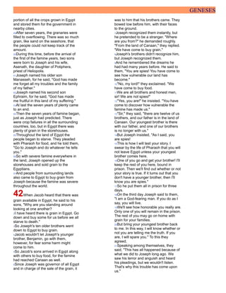 GENESES
portion of all the crops grown in Egypt
and stored them for the government in
nearby cities.
49After seven years, the granaries were
filled to overflowing. There was so much
grain, like sand on the seashore, that
the people could not keep track of the
amount.
50During this time, before the arrival of
the first of the famine years, two sons
were born to Joseph and his wife,
Asenath, the daughter of Potiphera,
priest of Heliopolis.
51Joseph named his older son
Manasseh, for he said, "God has made
me forget all my troubles and the family
of my father."
52Joseph named his second son
Ephraim, for he said, "God has made
me fruitful in this land of my suffering."
53At last the seven years of plenty came
to an end.
54Then the seven years of famine began,
just as Joseph had predicted. There
were crop failures in all the surrounding
countries, too, but in Egypt there was
plenty of grain in the storehouses.
55Throughout the land of Egypt the
people began to starve. They pleaded
with Pharaoh for food, and he told them,
"Go to Joseph and do whatever he tells
you."
56So with severe famine everywhere in
the land, Joseph opened up the
storehouses and sold grain to the
Egyptians.
57And people from surrounding lands
also came to Egypt to buy grain from
Joseph because the famine was severe
throughout the world.
42When Jacob heard that there was
grain available in Egypt, he said to his
sons, "Why are you standing around
looking at one another?
2I have heard there is grain in Egypt. Go
down and buy some for us before we all
starve to death."
3So Joseph's ten older brothers went
down to Egypt to buy grain.
4Jacob wouldn't let Joseph's younger
brother, Benjamin, go with them,
however, for fear some harm might
come to him.
5So Jacob's sons arrived in Egypt along
with others to buy food, for the famine
had reached Canaan as well.
6Since Joseph was governor of all Egypt
and in charge of the sale of the grain, it
was to him that his brothers came. They
bowed low before him, with their faces
to the ground.
7Joseph recognized them instantly, but
he pretended to be a stranger. "Where
are you from?" he demanded roughly.
"From the land of Canaan," they replied.
"We have come to buy grain."
8Joseph's brothers didn't recognize him,
but Joseph recognized them.
9And he remembered the dreams he
had had many years before. He said to
them, "You are spies! You have come to
see how vulnerable our land has
become."
10"No, my lord!" they exclaimed. "We
have come to buy food.
11We are all brothers and honest men,
sir! We are not spies!"
12"Yes, you are!" he insisted. "You have
come to discover how vulnerable the
famine has made us."
13"Sir," they said, "there are twelve of us
brothers, and our father is in the land of
Canaan. Our youngest brother is there
with our father, and one of our brothers
is no longer with us."
14But Joseph insisted, "As I said, you
are spies!
15This is how I will test your story. I
swear by the life of Pharaoh that you will
not leave Egypt unless your youngest
brother comes here.
16One of you go and get your brother! I'll
keep the rest of you here, bound in
prison. Then we'll find out whether or not
your story is true. If it turns out that you
don't have a younger brother, then I'll
know you are spies."
17So he put them all in prison for three
days.
18On the third day Joseph said to them,
"I am a God-fearing man. If you do as I
say, you will live.
19We'll see how honorable you really are.
Only one of you will remain in the prison.
The rest of you may go on home with
grain for your families.
20But bring your youngest brother back
to me. In this way, I will know whether or
not you are telling me the truth. If you
are, I will spare you." To this they
agreed.
21Speaking among themselves, they
said, "This has all happened because of
what we did to Joseph long ago. We
saw his terror and anguish and heard
his pleadings, but we wouldn't listen.
That's why this trouble has come upon
us."
 