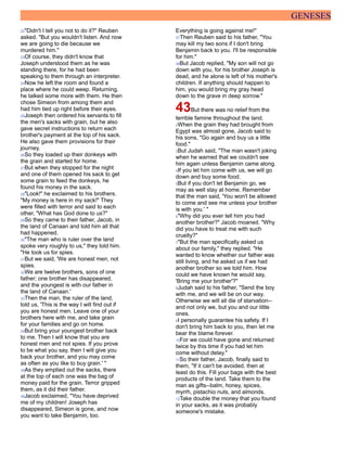 GENESES
22"Didn't I tell you not to do it?" Reuben
asked. "But you wouldn't listen. And now
we are going to die because we
murdered him."
23Of course, they didn't know that
Joseph understood them as he was
standing there, for he had been
speaking to them through an interpreter.
24Now he left the room and found a
place where he could weep. Returning,
he talked some more with them. He then
chose Simeon from among them and
had him tied up right before their eyes.
25Joseph then ordered his servants to fill
the men's sacks with grain, but he also
gave secret instructions to return each
brother's payment at the top of his sack.
He also gave them provisions for their
journey.
26So they loaded up their donkeys with
the grain and started for home.
27But when they stopped for the night
and one of them opened his sack to get
some grain to feed the donkeys, he
found his money in the sack.
28"Look!" he exclaimed to his brothers.
"My money is here in my sack!" They
were filled with terror and said to each
other, "What has God done to us?"
29So they came to their father, Jacob, in
the land of Canaan and told him all that
had happened.
30"The man who is ruler over the land
spoke very roughly to us," they told him.
"He took us for spies.
31But we said, 'We are honest men, not
spies.
32We are twelve brothers, sons of one
father; one brother has disappeared,
and the youngest is with our father in
the land of Canaan.'
33Then the man, the ruler of the land,
told us, 'This is the way I will find out if
you are honest men. Leave one of your
brothers here with me, and take grain
for your families and go on home.
34But bring your youngest brother back
to me. Then I will know that you are
honest men and not spies. If you prove
to be what you say, then I will give you
back your brother, and you may come
as often as you like to buy grain.' "
35As they emptied out the sacks, there
at the top of each one was the bag of
money paid for the grain. Terror gripped
them, as it did their father.
36Jacob exclaimed, "You have deprived
me of my children! Joseph has
disappeared, Simeon is gone, and now
you want to take Benjamin, too.
Everything is going against me!"
37Then Reuben said to his father, "You
may kill my two sons if I don't bring
Benjamin back to you. I'll be responsible
for him."
38But Jacob replied, "My son will not go
down with you, for his brother Joseph is
dead, and he alone is left of his mother's
children. If anything should happen to
him, you would bring my gray head
down to the grave in deep sorrow."
43But there was no relief from the
terrible famine throughout the land.
2When the grain they had brought from
Egypt was almost gone, Jacob said to
his sons, "Go again and buy us a little
food."
3But Judah said, "The man wasn't joking
when he warned that we couldn't see
him again unless Benjamin came along.
4If you let him come with us, we will go
down and buy some food.
5But if you don't let Benjamin go, we
may as well stay at home. Remember
that the man said, 'You won't be allowed
to come and see me unless your brother
is with you.' "
6"Why did you ever tell him you had
another brother?" Jacob moaned. "Why
did you have to treat me with such
cruelty?"
7"But the man specifically asked us
about our family," they replied. "He
wanted to know whether our father was
still living, and he asked us if we had
another brother so we told him. How
could we have known he would say,
'Bring me your brother'?"
8Judah said to his father, "Send the boy
with me, and we will be on our way.
Otherwise we will all die of starvation--
and not only we, but you and our little
ones.
9I personally guarantee his safety. If I
don't bring him back to you, then let me
bear the blame forever.
10For we could have gone and returned
twice by this time if you had let him
come without delay."
11So their father, Jacob, finally said to
them, "If it can't be avoided, then at
least do this. Fill your bags with the best
products of the land. Take them to the
man as gifts--balm, honey, spices,
myrrh, pistachio nuts, and almonds.
12Take double the money that you found
in your sacks, as it was probably
someone's mistake.
 
