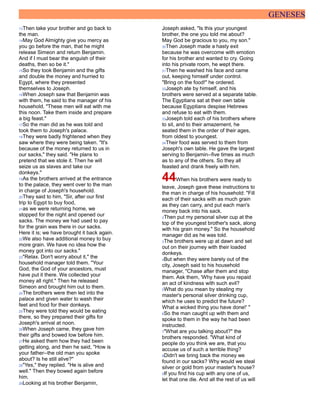 GENESES
13Then take your brother and go back to
the man.
14May God Almighty give you mercy as
you go before the man, that he might
release Simeon and return Benjamin.
And if I must bear the anguish of their
deaths, then so be it."
15So they took Benjamin and the gifts
and double the money and hurried to
Egypt, where they presented
themselves to Joseph.
16When Joseph saw that Benjamin was
with them, he said to the manager of his
household, "These men will eat with me
this noon. Take them inside and prepare
a big feast."
17So the man did as he was told and
took them to Joseph's palace.
18They were badly frightened when they
saw where they were being taken. "It's
because of the money returned to us in
our sacks," they said. "He plans to
pretend that we stole it. Then he will
seize us as slaves and take our
donkeys."
19As the brothers arrived at the entrance
to the palace, they went over to the man
in charge of Joseph's household.
20They said to him, "Sir, after our first
trip to Egypt to buy food,
21as we were returning home, we
stopped for the night and opened our
sacks. The money we had used to pay
for the grain was there in our sacks.
Here it is; we have brought it back again.
22We also have additional money to buy
more grain. We have no idea how the
money got into our sacks."
23"Relax. Don't worry about it," the
household manager told them. "Your
God, the God of your ancestors, must
have put it there. We collected your
money all right." Then he released
Simeon and brought him out to them.
24The brothers were then led into the
palace and given water to wash their
feet and food for their donkeys.
25They were told they would be eating
there, so they prepared their gifts for
Joseph's arrival at noon.
26When Joseph came, they gave him
their gifts and bowed low before him.
27He asked them how they had been
getting along, and then he said, "How is
your father--the old man you spoke
about? Is he still alive?"
28"Yes," they replied. "He is alive and
well." Then they bowed again before
him.
29Looking at his brother Benjamin,
Joseph asked, "Is this your youngest
brother, the one you told me about?
May God be gracious to you, my son."
30Then Joseph made a hasty exit
because he was overcome with emotion
for his brother and wanted to cry. Going
into his private room, he wept there.
31Then he washed his face and came
out, keeping himself under control.
"Bring on the food!" he ordered.
32Joseph ate by himself, and his
brothers were served at a separate table.
The Egyptians sat at their own table
because Egyptians despise Hebrews
and refuse to eat with them.
33Joseph told each of his brothers where
to sit, and to their amazement, he
seated them in the order of their ages,
from oldest to youngest.
34Their food was served to them from
Joseph's own table. He gave the largest
serving to Benjamin--five times as much
as to any of the others. So they all
feasted and drank freely with him.
44When his brothers were ready to
leave, Joseph gave these instructions to
the man in charge of his household: "Fill
each of their sacks with as much grain
as they can carry, and put each man's
money back into his sack.
2Then put my personal silver cup at the
top of the youngest brother's sack, along
with his grain money." So the household
manager did as he was told.
3The brothers were up at dawn and set
out on their journey with their loaded
donkeys.
4But when they were barely out of the
city, Joseph said to his household
manager, "Chase after them and stop
them. Ask them, 'Why have you repaid
an act of kindness with such evil?
5What do you mean by stealing my
master's personal silver drinking cup,
which he uses to predict the future?
What a wicked thing you have done!' "
6So the man caught up with them and
spoke to them in the way he had been
instructed.
7"What are you talking about?" the
brothers responded. "What kind of
people do you think we are, that you
accuse us of such a terrible thing?
8Didn't we bring back the money we
found in our sacks? Why would we steal
silver or gold from your master's house?
9If you find his cup with any one of us,
let that one die. And all the rest of us will
 