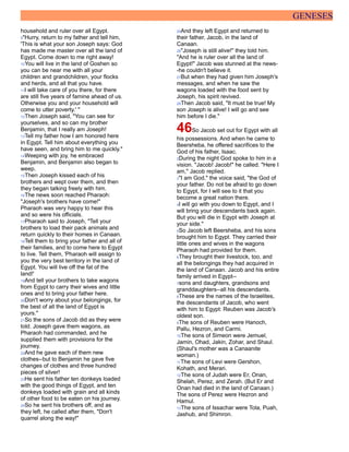 GENESES
household and ruler over all Egypt.
9"Hurry, return to my father and tell him,
'This is what your son Joseph says: God
has made me master over all the land of
Egypt. Come down to me right away!
10You will live in the land of Goshen so
you can be near me with all your
children and grandchildren, your flocks
and herds, and all that you have.
11I will take care of you there, for there
are still five years of famine ahead of us.
Otherwise you and your household will
come to utter poverty.' "
12Then Joseph said, "You can see for
yourselves, and so can my brother
Benjamin, that I really am Joseph!
13Tell my father how I am honored here
in Egypt. Tell him about everything you
have seen, and bring him to me quickly."
14Weeping with joy, he embraced
Benjamin, and Benjamin also began to
weep.
15Then Joseph kissed each of his
brothers and wept over them, and then
they began talking freely with him.
16The news soon reached Pharaoh:
"Joseph's brothers have come!"
Pharaoh was very happy to hear this
and so were his officials.
17Pharaoh said to Joseph, "Tell your
brothers to load their pack animals and
return quickly to their homes in Canaan.
18Tell them to bring your father and all of
their families, and to come here to Egypt
to live. Tell them, 'Pharaoh will assign to
you the very best territory in the land of
Egypt. You will live off the fat of the
land!'
19And tell your brothers to take wagons
from Egypt to carry their wives and little
ones and to bring your father here.
20Don't worry about your belongings, for
the best of all the land of Egypt is
yours."
21So the sons of Jacob did as they were
told. Joseph gave them wagons, as
Pharaoh had commanded, and he
supplied them with provisions for the
journey.
22And he gave each of them new
clothes--but to Benjamin he gave five
changes of clothes and three hundred
pieces of silver!
23He sent his father ten donkeys loaded
with the good things of Egypt, and ten
donkeys loaded with grain and all kinds
of other food to be eaten on his journey.
24So he sent his brothers off, and as
they left, he called after them, "Don't
quarrel along the way!"
25And they left Egypt and returned to
their father, Jacob, in the land of
Canaan.
26"Joseph is still alive!" they told him.
"And he is ruler over all the land of
Egypt!" Jacob was stunned at the news-
-he couldn't believe it.
27But when they had given him Joseph's
messages, and when he saw the
wagons loaded with the food sent by
Joseph, his spirit revived.
28Then Jacob said, "It must be true! My
son Joseph is alive! I will go and see
him before I die."
46So Jacob set out for Egypt with all
his possessions. And when he came to
Beersheba, he offered sacrifices to the
God of his father, Isaac.
2During the night God spoke to him in a
vision. "Jacob! Jacob!" he called. "Here I
am," Jacob replied.
3"I am God," the voice said, "the God of
your father. Do not be afraid to go down
to Egypt, for I will see to it that you
become a great nation there.
4I will go with you down to Egypt, and I
will bring your descendants back again.
But you will die in Egypt with Joseph at
your side."
5So Jacob left Beersheba, and his sons
brought him to Egypt. They carried their
little ones and wives in the wagons
Pharaoh had provided for them.
6They brought their livestock, too, and
all the belongings they had acquired in
the land of Canaan. Jacob and his entire
family arrived in Egypt--
7sons and daughters, grandsons and
granddaughters--all his descendants.
8These are the names of the Israelites,
the descendants of Jacob, who went
with him to Egypt: Reuben was Jacob's
oldest son.
9The sons of Reuben were Hanoch,
Pallu, Hezron, and Carmi.
10The sons of Simeon were Jemuel,
Jamin, Ohad, Jakin, Zohar, and Shaul.
(Shaul's mother was a Canaanite
woman.)
11The sons of Levi were Gershon,
Kohath, and Merari.
12The sons of Judah were Er, Onan,
Shelah, Perez, and Zerah. (But Er and
Onan had died in the land of Canaan.)
The sons of Perez were Hezron and
Hamul.
13The sons of Issachar were Tola, Puah,
Jashub, and Shimron.
 
