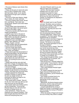 GENESES
14The sons of Zebulun were Sered, Elon,
and Jahleel.
15These are the sons of Jacob who were
born to Leah in Paddan-aram, along
with their sister, Dinah. In all, Jacob's
descendants through Leah numbered
thirty-three.
16The sons of Gad were Zephon, Haggi,
Shuni, Ezbon, Eri, Arodi, and Areli.
17The sons of Asher were Imnah, Ishvah,
Ishvi, and Beriah. Their sister was
named Serah. Beriah's sons were Heber
and Malkiel.
18These sixteen were descendants of
Jacob through Zilpah, the servant given
to Leah by her father, Laban.
19The sons of Jacob's wife Rachel were
Joseph and Benjamin.
20Joseph's sons, born in the land of
Egypt, were Manasseh and Ephraim.
Their mother was Asenath, daughter of
Potiphera, priest of Heliopolis.
21Benjamin's sons were Bela, Beker,
Ashbel, Gera, Naaman, Ehi, Rosh,
Muppim, Huppim, and Ard.
22These fourteen were the descendants
of Jacob and his wife Rachel.
23The son of Dan was Hushim.
24The sons of Naphtali were Jahzeel,
Guni, Jezer, and Shillem.
25These seven were the descendants of
Jacob through Bilhah, the servant given
to Rachel by her father, Laban.
26So the total number of Jacob's direct
descendants who went with him to
Egypt, not counting his sons' wives, was
sixty-six.
27Joseph also had two sons who had
been born in Egypt. So altogether, there
were seventy members of Jacob's family
in the land of Egypt.
28Jacob sent Judah on ahead to meet
Joseph and get directions to the land of
Goshen. And when they all arrived there,
29Joseph prepared his chariot and
traveled to Goshen to meet his father.
As soon as Joseph arrived, he
embraced his father and wept on his
shoulder for a long time.
30Then Jacob said to Joseph, "Now let
me die, for I have seen you with my own
eyes and know you are still alive."
31And Joseph said to his brothers and to
all their households, "I'll go and tell
Pharaoh that you have all come from
the land of Canaan to join me.
32And I will tell him, 'These men are
shepherds and livestock breeders. They
have brought with them their flocks and
herds and everything they own.'
33So when Pharaoh calls for you and
asks you about your occupation,
34tell him, 'We have been livestock
breeders from our youth, as our
ancestors have been for many
generations.' When you tell him this, he
will let you live here in the land of
Goshen, for shepherds are despised in
the land of Egypt."
47So Joseph went to see Pharaoh
and said, "My father and my brothers
are here from Canaan. They came with
all their flocks and herds and
possessions, and they are now in the
land of Goshen."
2Joseph took five of his brothers with
him and presented them to Pharaoh.
3Pharaoh asked them, "What is your
occupation?" And they replied, "We are
shepherds like our ancestors.
4We have come to live here in Egypt, for
there is no pasture for our flocks in
Canaan. The famine is very severe
there. We request permission to live in
the land of Goshen."
5And Pharaoh said to Joseph, "Now that
your family has joined you here,
6choose any place you like for them to
live. Give them the best land of Egypt--
the land of Goshen will be fine. And if
any of them have special skills, put them
in charge of my livestock, too."
7Then Joseph brought his father, Jacob,
and presented him to Pharaoh, and
Jacob blessed Pharaoh.
8"How old are you?" Pharaoh asked him.
9Jacob replied, "I have lived for 130 hard
years, but I am still not nearly as old as
many of my ancestors."
10Then Jacob blessed Pharaoh again
before he left.
11So Joseph assigned the best land of
Egypt--the land of Rameses--to his
father and brothers, just as Pharaoh had
commanded.
12And Joseph furnished food to his
father and brothers in amounts
appropriate to the number of their
dependents.
13Meanwhile, the famine became worse
and worse, and the crops continued to
fail throughout Egypt and Canaan.
14Joseph collected all the money in
Egypt and Canaan in exchange for grain,
and he brought the money to Pharaoh's
treasure-house.
15When the people of Egypt and Canaan
ran out of money, they came to Joseph
 