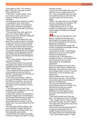 GENESES
crying again for food. "Our money is
gone," they said, "but give us bread.
Why should we die?"
16"Well, then," Joseph replied, "since
your money is gone, give me your
livestock. I will give you food in
exchange."
17So they gave their livestock to Joseph
in exchange for food. Soon all the
horses, flocks, herds, and donkeys of
Egypt were in Pharaoh's possession.
But at least they were able to purchase
food for that year.
18The next year they came again and
said, "Our money is gone, and our
livestock are yours. We have nothing left
but our bodies and land.
19Why should we die before your very
eyes? Buy us and our land in exchange
for food; we will then become servants
to Pharaoh. Just give us grain so that
our lives may be saved and so the land
will not become empty and desolate."
20So Joseph bought all the land of Egypt
for Pharaoh. All the Egyptians sold him
their fields because the famine was so
severe, and their land then belonged to
Pharaoh.
21Thus, all the people of Egypt became
servants to Pharaoh.
22The only land he didn't buy was that
belonging to the priests, for they were
assigned food from Pharaoh and didn't
need to sell their land.
23Then Joseph said to the people, "See,
I have bought you and your land for
Pharaoh. I will provide you with seed, so
you can plant the fields.
24Then when you harvest it, a fifth of
your crop will belong to Pharaoh. Keep
four-fifths for yourselves, and use it to
plant the next year's crop and to feed
yourselves, your households, and your
little ones."
25"You have saved our lives!" they
exclaimed. "May it please you, sir, to let
us be Pharaoh's servants."
26Joseph then made it a law throughout
the land of Egypt--and it is still the law--
that Pharaoh should receive one-fifth of
all the crops grown on his land. But
since Pharaoh had not taken over the
priests' land, they were exempt from this
payment.
27So the people of Israel settled in the
land of Goshen in Egypt. And before
long, they began to prosper there, and
their population grew rapidly.
28Jacob lived for seventeen years after
his arrival in Egypt, so he was 147 years
old when he died.
29As the time of his death drew near, he
called for his son Joseph and said to
him, "If you are pleased with me, swear
most solemnly that you will honor this,
my last request: Do not bury me in
Egypt.
30When I am dead, take me out of Egypt
and bury me beside my ancestors." So
Joseph promised that he would.
31"Swear that you will do it," Jacob
insisted. So Joseph gave his oath, and
Jacob bowed in worship as he leaned
on his staff.
48One day not long after this, word
came to Joseph that his father was
failing rapidly. So Joseph went to visit
him, and he took with him his two sons,
Manasseh and Ephraim.
2When Jacob heard that Joseph had
arrived, he gathered his strength and sat
up in bed to greet him.
3Jacob said to Joseph, "God Almighty
appeared to me at Luz in the land of
Canaan and blessed me.
4He said to me, 'I will make you a
multitude of nations, and I will give this
land of Canaan to you and your
descendants as an everlasting
possession.'
5Now I am adopting as my own sons
these two boys of yours, Ephraim and
Manasseh, who were born here in the
land of Egypt before I arrived. They will
inherit from me just as Reuben and
Simeon will.
6But the children born to you in the
future will be your own. The land they
inherit will be within the territories of
Ephraim and Manasseh.
7As I was returning from Paddan,
Rachel died in the land of Canaan. We
were still on the way, just a short
distance from Ephrath (that is,
Bethlehem). So with great sorrow I
buried her there beside the road to
Ephrath."
8Then Jacob looked over at the two
boys. "Are these your sons?" he asked.
9"Yes," Joseph told him, "these are the
sons God has given me here in Egypt."
And Jacob said, "Bring them over to me,
and I will bless them."
10Now Jacob was half blind because of
his age and could hardly see. So
Joseph brought the boys close to him,
and Jacob kissed and embraced them.
11Then Jacob said to Joseph, "I never
 