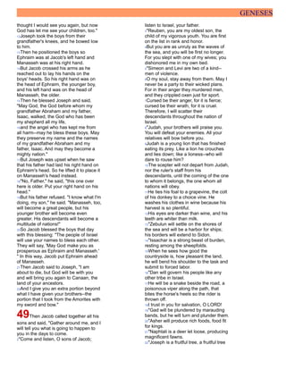 GENESES
thought I would see you again, but now
God has let me see your children, too."
12Joseph took the boys from their
grandfather's knees, and he bowed low
to him.
13Then he positioned the boys so
Ephraim was at Jacob's left hand and
Manasseh was at his right hand.
14But Jacob crossed his arms as he
reached out to lay his hands on the
boys' heads. So his right hand was on
the head of Ephraim, the younger boy,
and his left hand was on the head of
Manasseh, the older.
15Then he blessed Joseph and said,
"May God, the God before whom my
grandfather Abraham and my father,
Isaac, walked, the God who has been
my shepherd all my life,
16and the angel who has kept me from
all harm--may he bless these boys. May
they preserve my name and the names
of my grandfather Abraham and my
father, Isaac. And may they become a
mighty nation."
17But Joseph was upset when he saw
that his father had laid his right hand on
Ephraim's head. So he lifted it to place it
on Manasseh's head instead.
18"No, Father," he said, "this one over
here is older. Put your right hand on his
head."
19But his father refused. "I know what I'm
doing, my son," he said. "Manasseh, too,
will become a great people, but his
younger brother will become even
greater. His descendants will become a
multitude of nations!"
20So Jacob blessed the boys that day
with this blessing: "The people of Israel
will use your names to bless each other.
They will say, 'May God make you as
prosperous as Ephraim and Manasseh.'
" In this way, Jacob put Ephraim ahead
of Manasseh.
21Then Jacob said to Joseph, "I am
about to die, but God will be with you
and will bring you again to Canaan, the
land of your ancestors.
22And I give you an extra portion beyond
what I have given your brothers--the
portion that I took from the Amorites with
my sword and bow."
49Then Jacob called together all his
sons and said, "Gather around me, and I
will tell you what is going to happen to
you in the days to come.
2"Come and listen, O sons of Jacob;
listen to Israel, your father.
3"Reuben, you are my oldest son, the
child of my vigorous youth. You are first
on the list in rank and honor.
4But you are as unruly as the waves of
the sea, and you will be first no longer.
For you slept with one of my wives; you
dishonored me in my own bed.
5"Simeon and Levi are two of a kind--
men of violence.
6O my soul, stay away from them. May I
never be a party to their wicked plans.
For in their anger they murdered men,
and they crippled oxen just for sport.
7Cursed be their anger, for it is fierce;
cursed be their wrath, for it is cruel.
Therefore, I will scatter their
descendants throughout the nation of
Israel.
8"Judah, your brothers will praise you.
You will defeat your enemies. All your
relatives will bow before you.
9Judah is a young lion that has finished
eating its prey. Like a lion he crouches
and lies down; like a lioness--who will
dare to rouse him?
10The scepter will not depart from Judah,
nor the ruler's staff from his
descendants, until the coming of the one
to whom it belongs, the one whom all
nations will obey.
11He ties his foal to a grapevine, the colt
of his donkey to a choice vine. He
washes his clothes in wine because his
harvest is so plentiful.
12His eyes are darker than wine, and his
teeth are whiter than milk.
13"Zebulun will settle on the shores of
the sea and will be a harbor for ships;
his borders will extend to Sidon.
14"Issachar is a strong beast of burden,
resting among the sheepfolds.
15When he sees how good the
countryside is, how pleasant the land,
he will bend his shoulder to the task and
submit to forced labor.
16"Dan will govern his people like any
other tribe in Israel.
17He will be a snake beside the road, a
poisonous viper along the path, that
bites the horse's heels so the rider is
thrown off.
18I trust in you for salvation, O LORD!
19"Gad will be plundered by marauding
bands, but he will turn and plunder them.
20"Asher will produce rich foods, food fit
for kings.
21"Naphtali is a deer let loose, producing
magnificent fawns.
22"Joseph is a fruitful tree, a fruitful tree
 